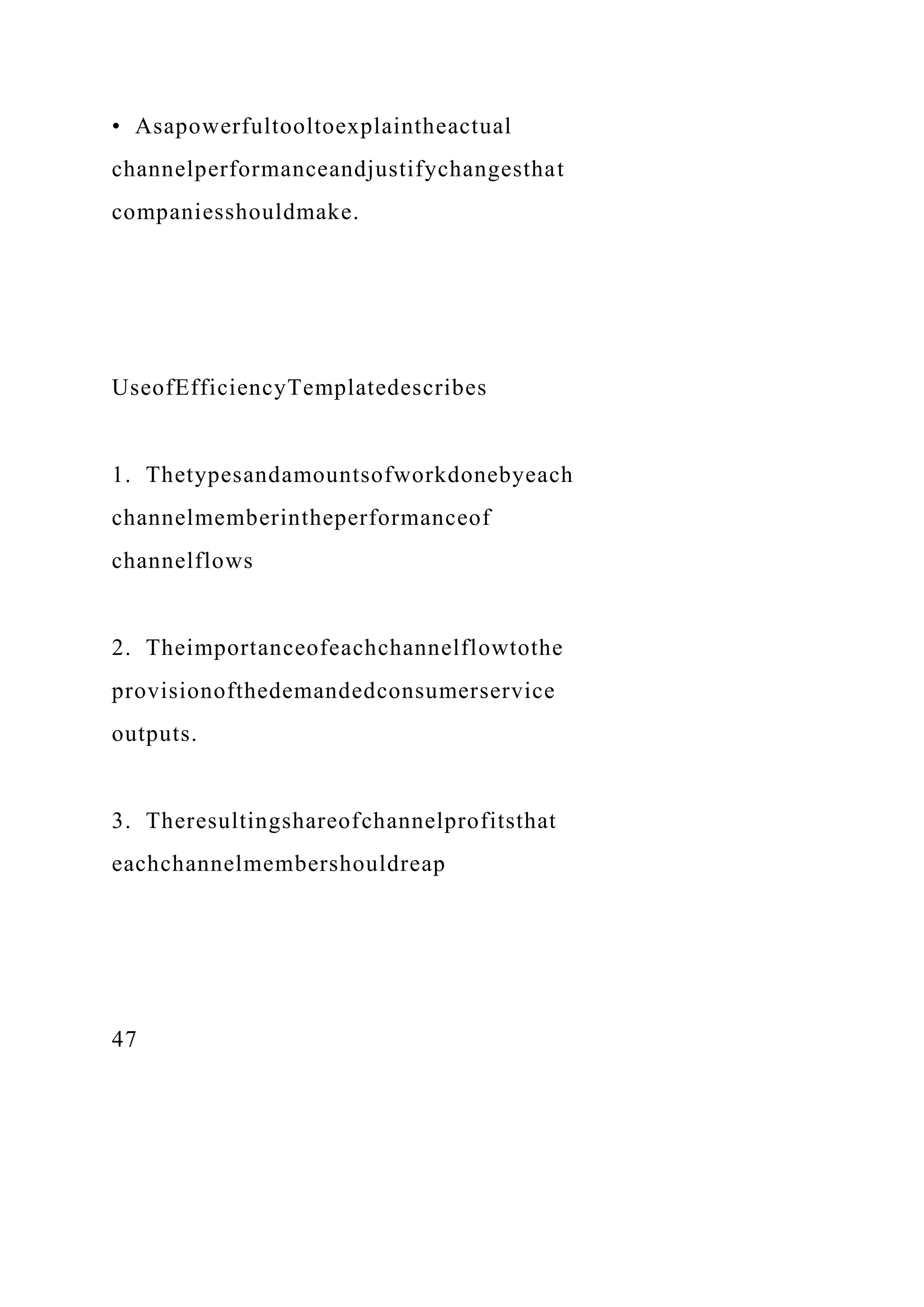 • Asapowerfultooltoexplaintheactual
channelperformanceandjustifychangesthat
companiesshouldmake.
UseofEfficiencyTemplatedescribes
1. Thetypesandamountsofworkdonebyeach
channelmemberintheperformanceof
channelflows
2. Theimportanceofeachchannelflowtothe
provisionofthedemandedconsumerservice
outputs.
3. Theresultingshareofchannelprofitsthat
eachchannelmembershouldreap
47
 