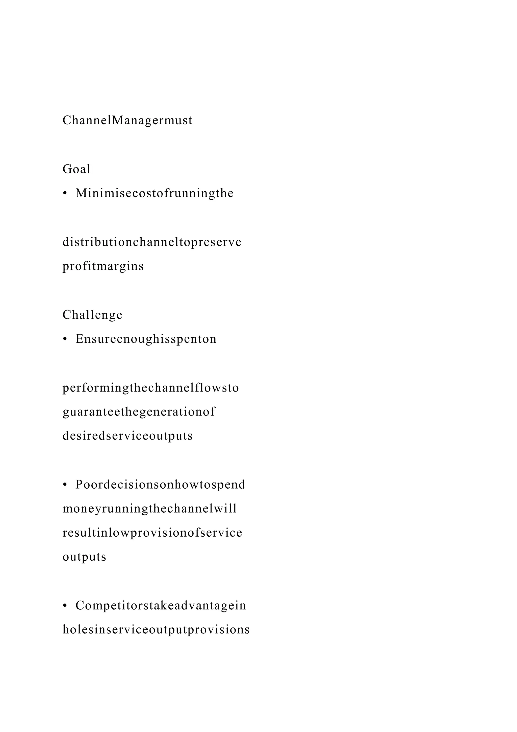 ChannelManagermust
Goal
• Minimisecostofrunningthe
distributionchanneltopreserve
profitmargins
Challenge
• Ensureenoughisspenton
performingthechannelflowsto
guaranteethegenerationof
desiredserviceoutputs
• Poordecisionsonhowtospend
moneyrunningthechannelwill
resultinlowprovisionofservice
outputs
• Competitorstakeadvantagein
holesinserviceoutputprovisions
 