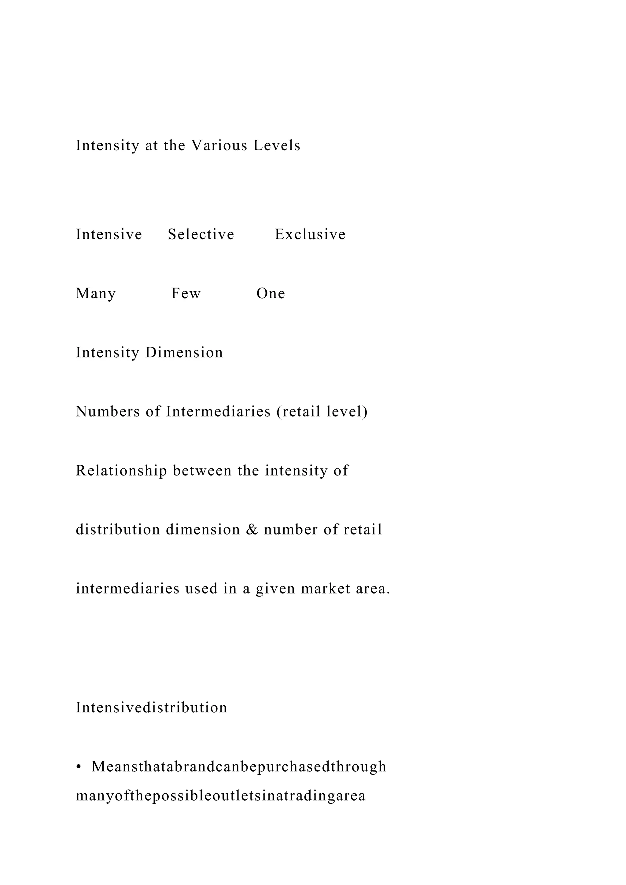 Intensity at the Various Levels
Intensive Selective Exclusive
Many Few One
Intensity Dimension
Numbers of Intermediaries (retail level)
Relationship between the intensity of
distribution dimension & number of retail
intermediaries used in a given market area.
Intensivedistribution
• Meansthatabrandcanbepurchasedthrough
manyofthepossibleoutletsinatradingarea
 