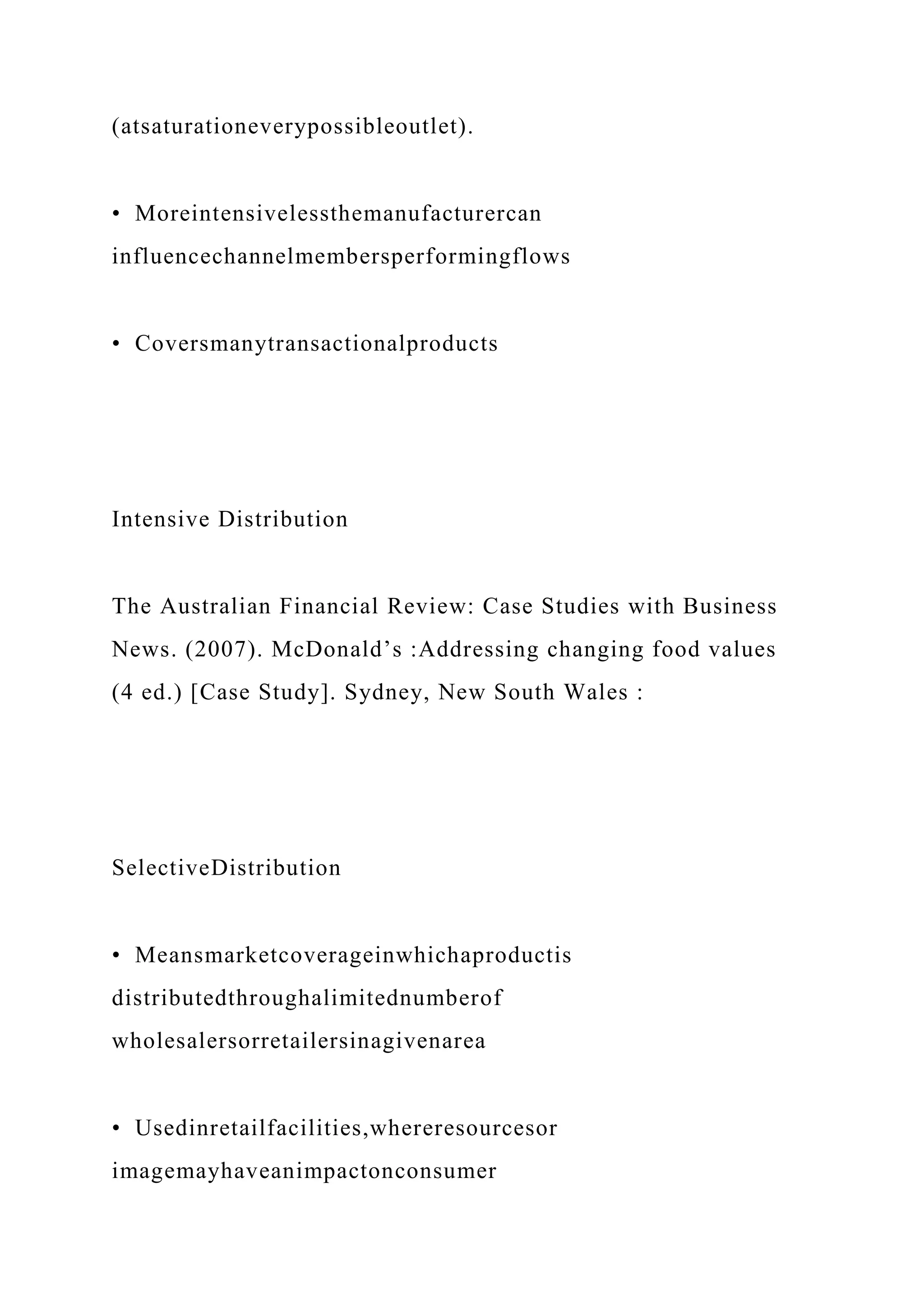 (atsaturationeverypossibleoutlet).
• Moreintensivelessthemanufacturercan
influencechannelmembersperformingflows
• Coversmanytransactionalproducts
Intensive Distribution
The Australian Financial Review: Case Studies with Business
News. (2007). McDonald’s :Addressing changing food values
(4 ed.) [Case Study]. Sydney, New South Wales :
SelectiveDistribution
• Meansmarketcoverageinwhichaproductis
distributedthroughalimitednumberof
wholesalersorretailersinagivenarea
• Usedinretailfacilities,whereresourcesor
imagemayhaveanimpactonconsumer
 