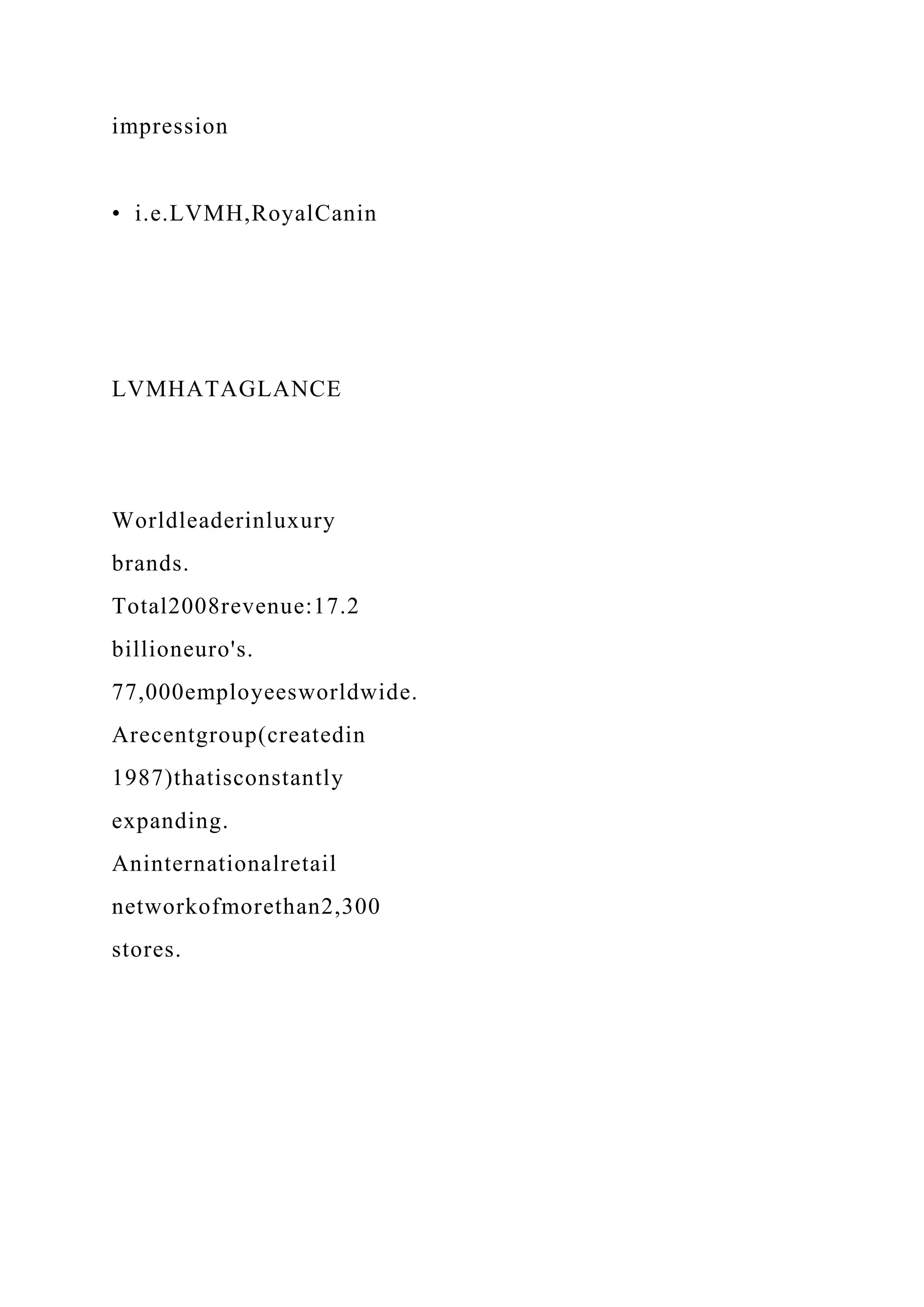 impression
• i.e.LVMH,RoyalCanin
LVMHATAGLANCE
Worldleaderinluxury
brands.
Total2008revenue:17.2
billioneuro's.
77,000employeesworldwide.
Arecentgroup(createdin
1987)thatisconstantly
expanding.
Aninternationalretail
networkofmorethan2,300
stores.
 
