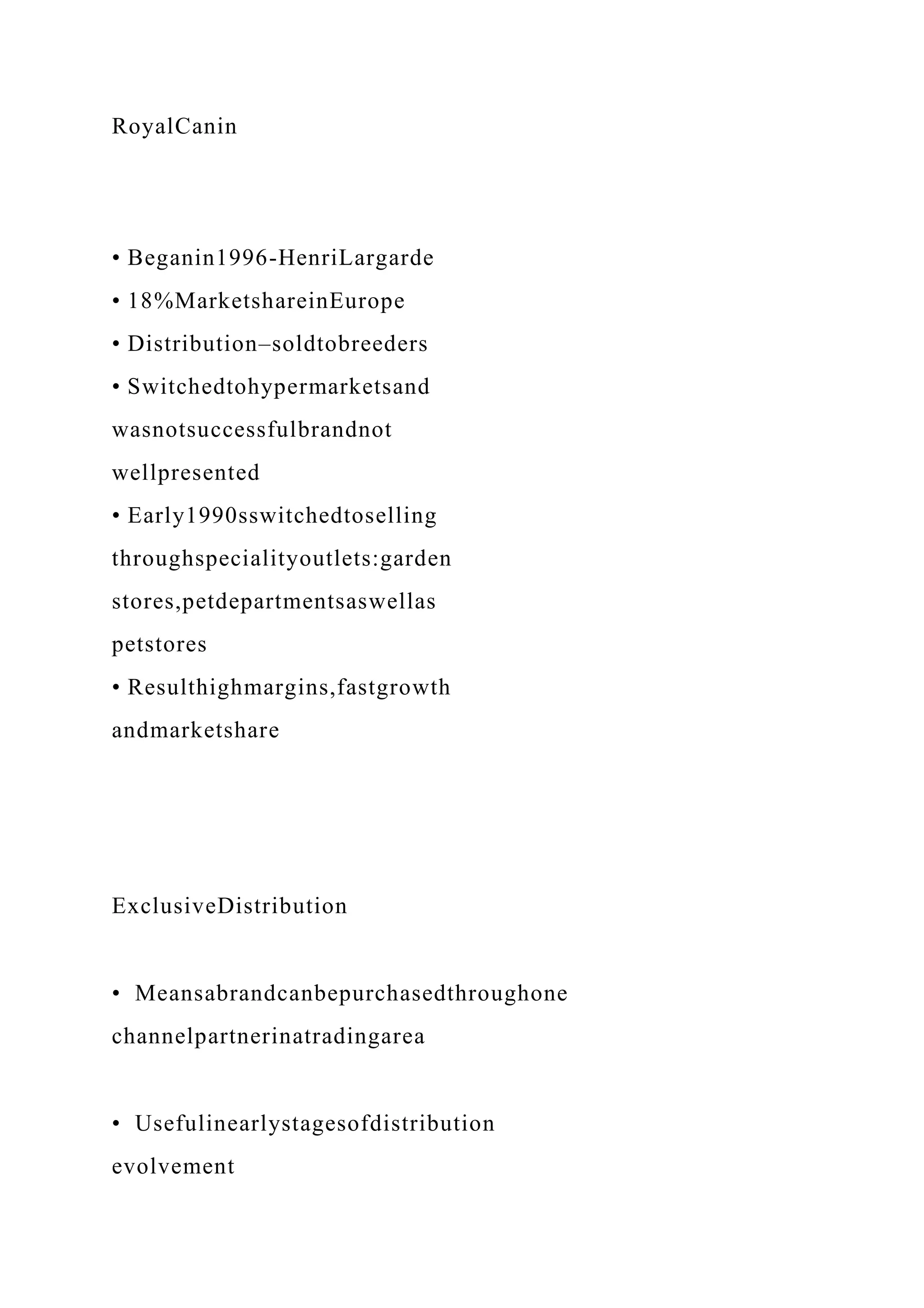 RoyalCanin
• Beganin1996-HenriLargarde
• 18%MarketshareinEurope
• Distribution–soldtobreeders
• Switchedtohypermarketsand
wasnotsuccessfulbrandnot
wellpresented
• Early1990sswitchedtoselling
throughspecialityoutlets:garden
stores,petdepartmentsaswellas
petstores
• Resulthighmargins,fastgrowth
andmarketshare
ExclusiveDistribution
• Meansabrandcanbepurchasedthroughone
channelpartnerinatradingarea
• Usefulinearlystagesofdistribution
evolvement
 