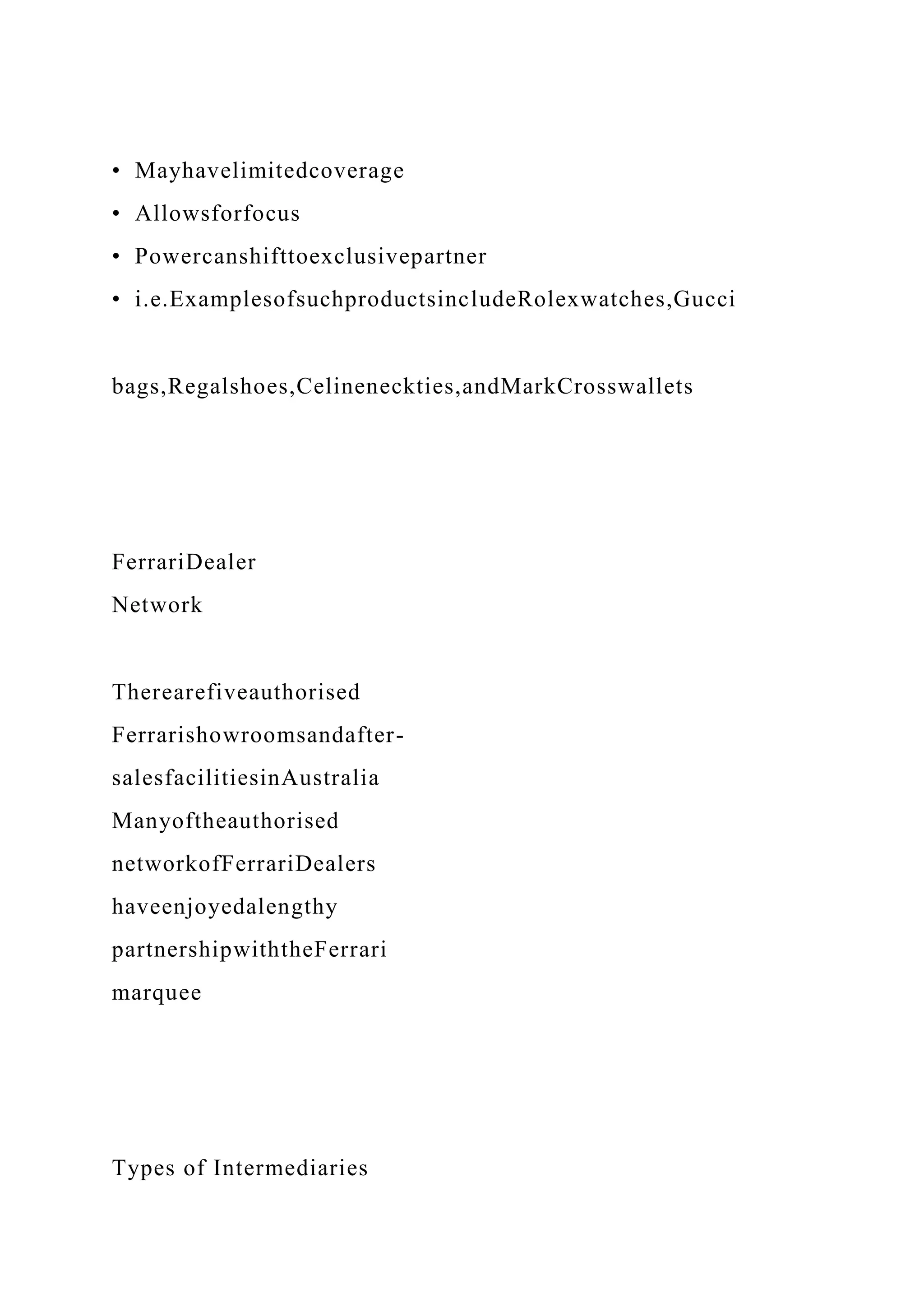 • Mayhavelimitedcoverage
• Allowsforfocus
• Powercanshifttoexclusivepartner
• i.e.ExamplesofsuchproductsincludeRolexwatches,Gucci
bags,Regalshoes,Celineneckties,andMarkCrosswallets
FerrariDealer
Network
Therearefiveauthorised
Ferrarishowroomsandafter-
salesfacilitiesinAustralia
Manyoftheauthorised
networkofFerrariDealers
haveenjoyedalengthy
partnershipwiththeFerrari
marquee
Types of Intermediaries
 