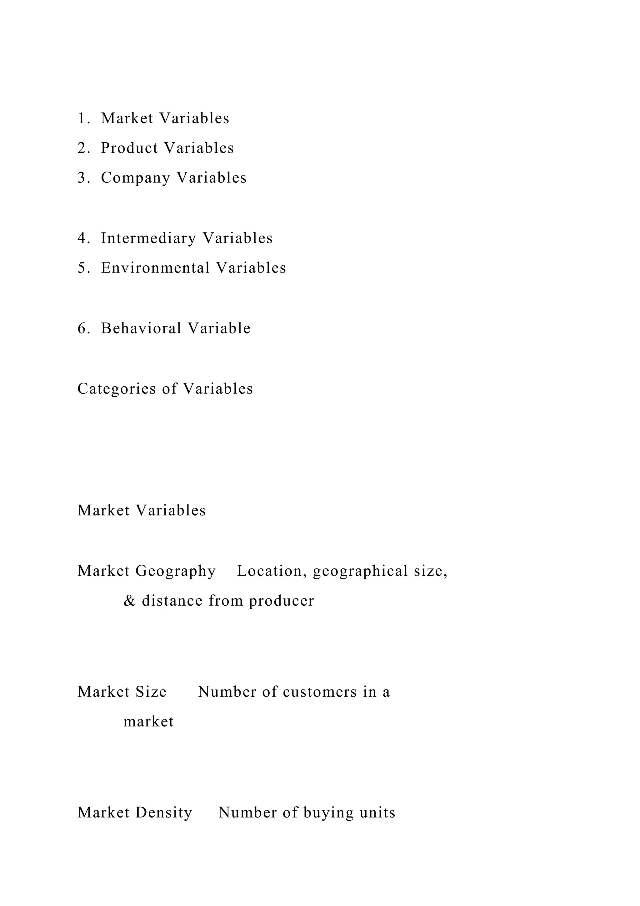 1. Market Variables
2. Product Variables
3. Company Variables
4. Intermediary Variables
5. Environmental Variables
6. Behavioral Variable
Categories of Variables
Market Variables
Market Geography Location, geographical size,
& distance from producer
Market Size Number of customers in a
market
Market Density Number of buying units
 
