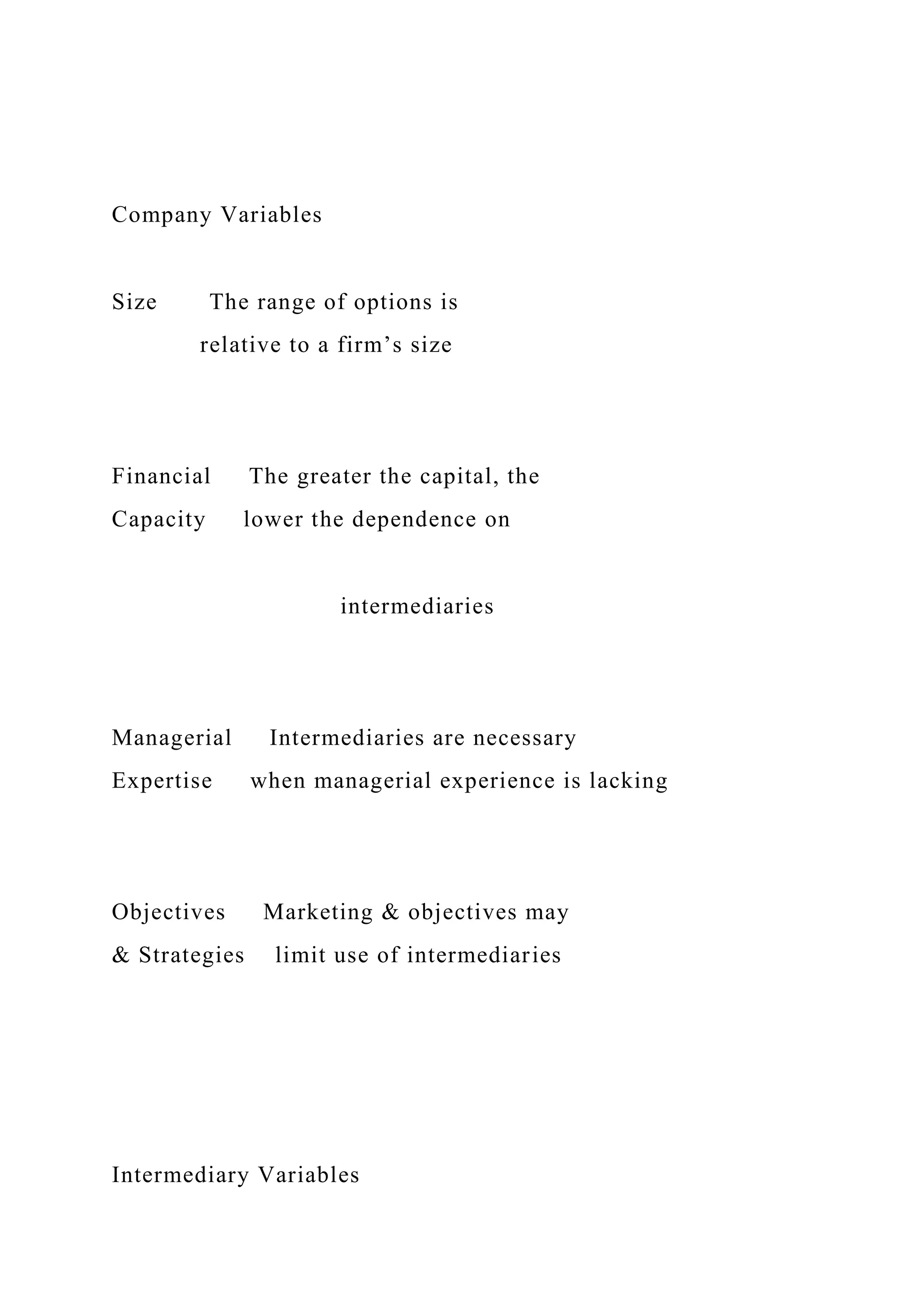 Company Variables
Size The range of options is
relative to a firm’s size
Financial The greater the capital, the
Capacity lower the dependence on
intermediaries
Managerial Intermediaries are necessary
Expertise when managerial experience is lacking
Objectives Marketing & objectives may
& Strategies limit use of intermediaries
Intermediary Variables
 