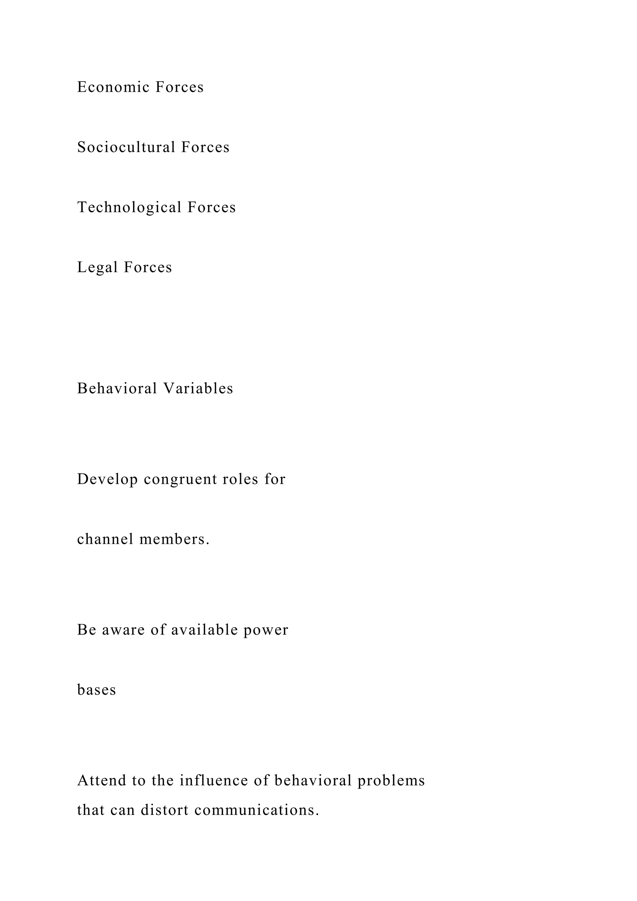 Economic Forces
Sociocultural Forces
Technological Forces
Legal Forces
Behavioral Variables
Develop congruent roles for
channel members.
Be aware of available power
bases
Attend to the influence of behavioral problems
that can distort communications.
 