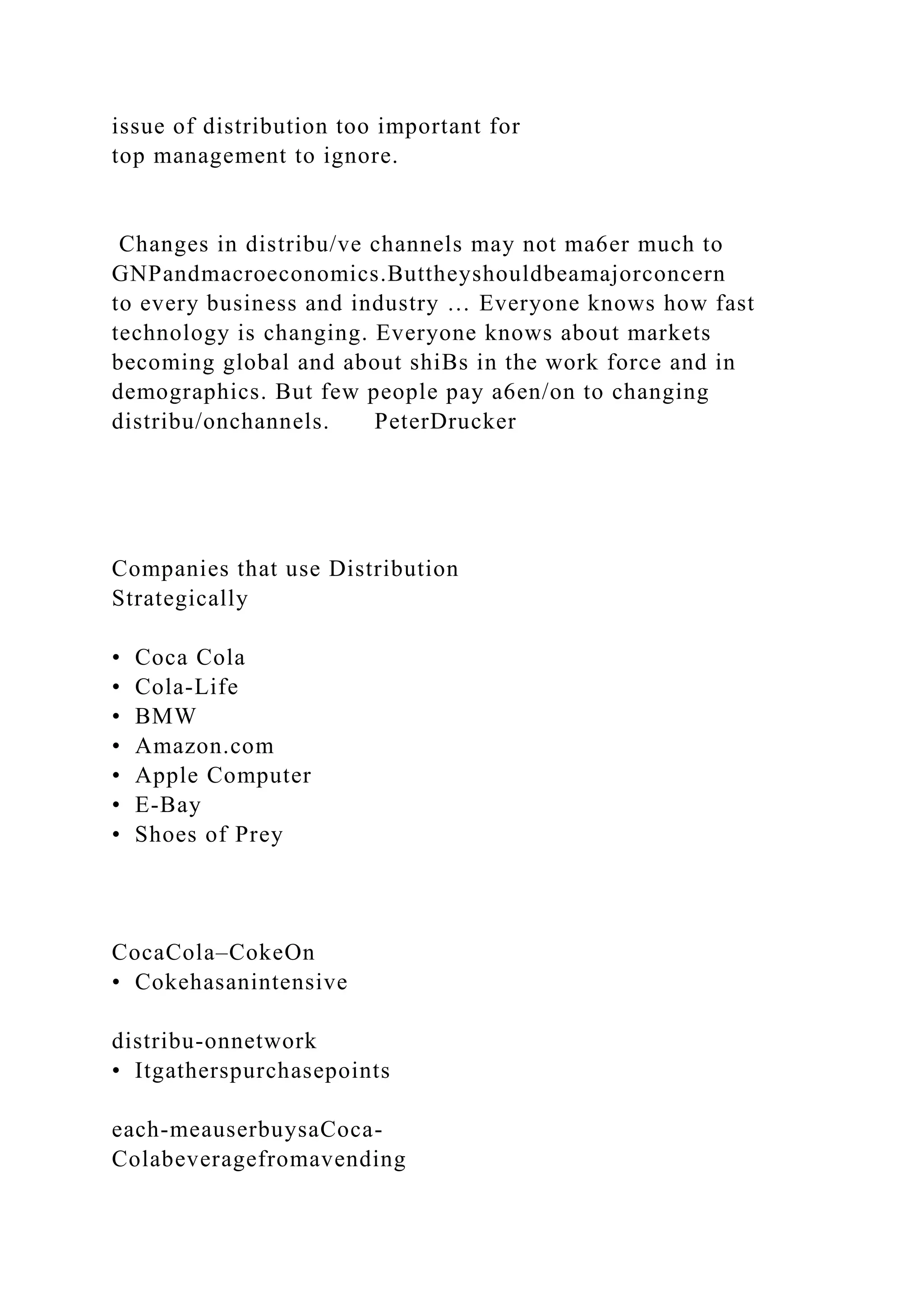 issue of distribution too important for
top management to ignore.
Changes in distribu/ve channels may not ma6er much to
GNPandmacroeconomics.Buttheyshouldbeamajorconcern
to every business and industry … Everyone knows how fast
technology is changing. Everyone knows about markets
becoming global and about shiBs in the work force and in
demographics. But few people pay a6en/on to changing
distribu/onchannels. PeterDrucker
Companies that use Distribution
Strategically
• Coca Cola
• Cola-Life
• BMW
• Amazon.com
• Apple Computer
• E-Bay
• Shoes of Prey
CocaCola–CokeOn
• Cokehasanintensive
distribu-onnetwork
• Itgatherspurchasepoints
each-meauserbuysaCoca-
Colabeveragefromavending
 
