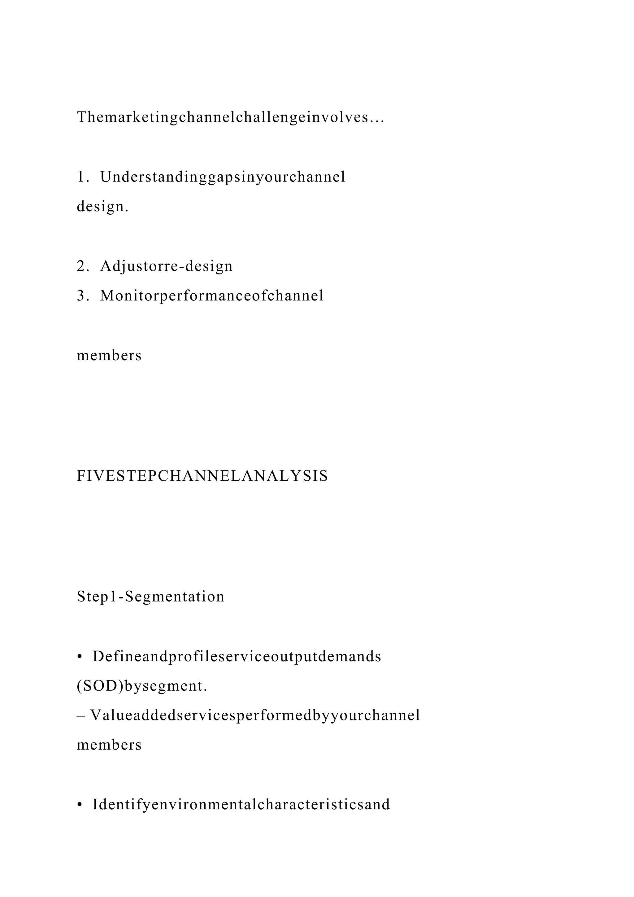 Themarketingchannelchallengeinvolves…
1. Understandinggapsinyourchannel
design.
2. Adjustorre-design
3. Monitorperformanceofchannel
members
FIVESTEPCHANNELANALYSIS
Step1-Segmentation
• Defineandprofileserviceoutputdemands
(SOD)bysegment.
– Valueaddedservicesperformedbyyourchannel
members
• Identifyenvironmentalcharacteristicsand
 