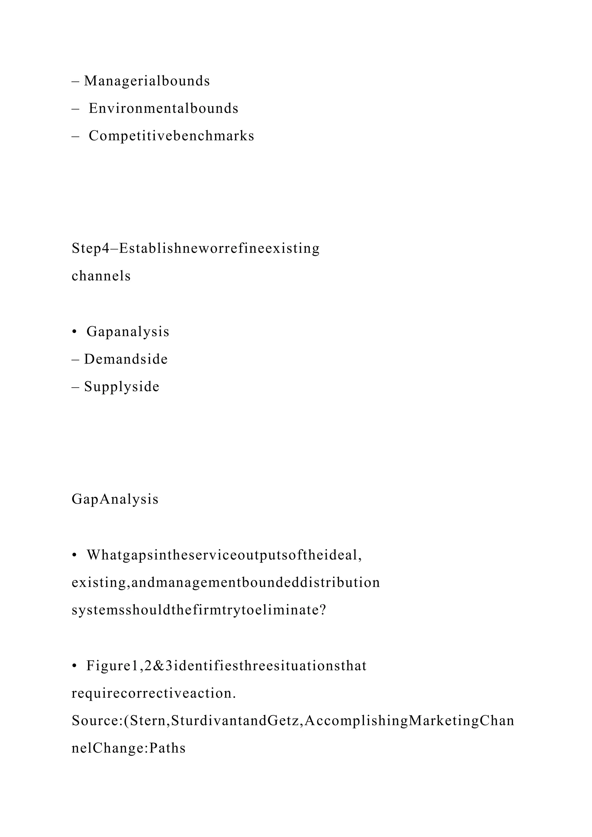 – Managerialbounds
– Environmentalbounds
– Competitivebenchmarks
Step4–Establishneworrefineexisting
channels
• Gapanalysis
– Demandside
– Supplyside
GapAnalysis
• Whatgapsintheserviceoutputsoftheideal,
existing,andmanagementboundeddistribution
systemsshouldthefirmtrytoeliminate?
• Figure1,2&3identifiesthreesituationsthat
requirecorrectiveaction.
Source:(Stern,SturdivantandGetz,AccomplishingMarketingChan
nelChange:Paths
 