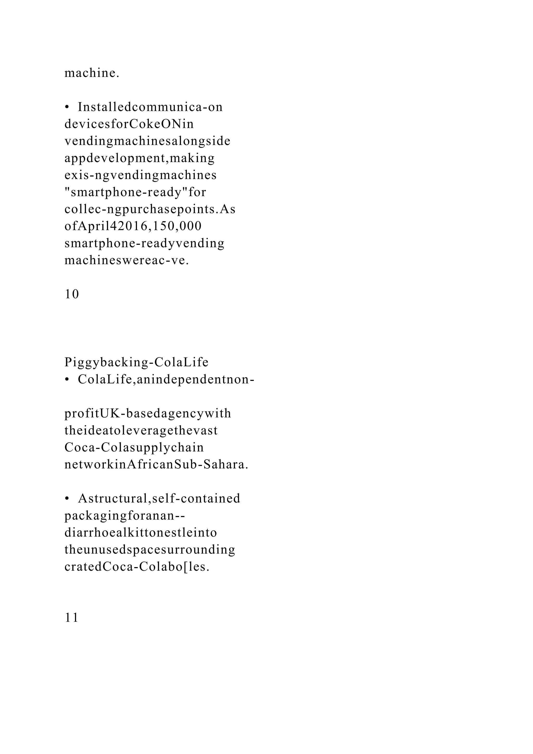 machine.
• Installedcommunica-on
devicesforCokeONin
vendingmachinesalongside
appdevelopment,making
exis-ngvendingmachines
"smartphone-ready"for
collec-ngpurchasepoints.As
ofApril42016,150,000
smartphone-readyvending
machineswereac-ve.
10
Piggybacking-ColaLife
• ColaLife,anindependentnon-
profitUK-basedagencywith
theideatoleveragethevast
Coca-Colasupplychain
networkinAfricanSub-Sahara.
• Astructural,self-contained
packagingforanan--
diarrhoealkittonestleinto
theunusedspacesurrounding
cratedCoca-Colabo[les.
11
 