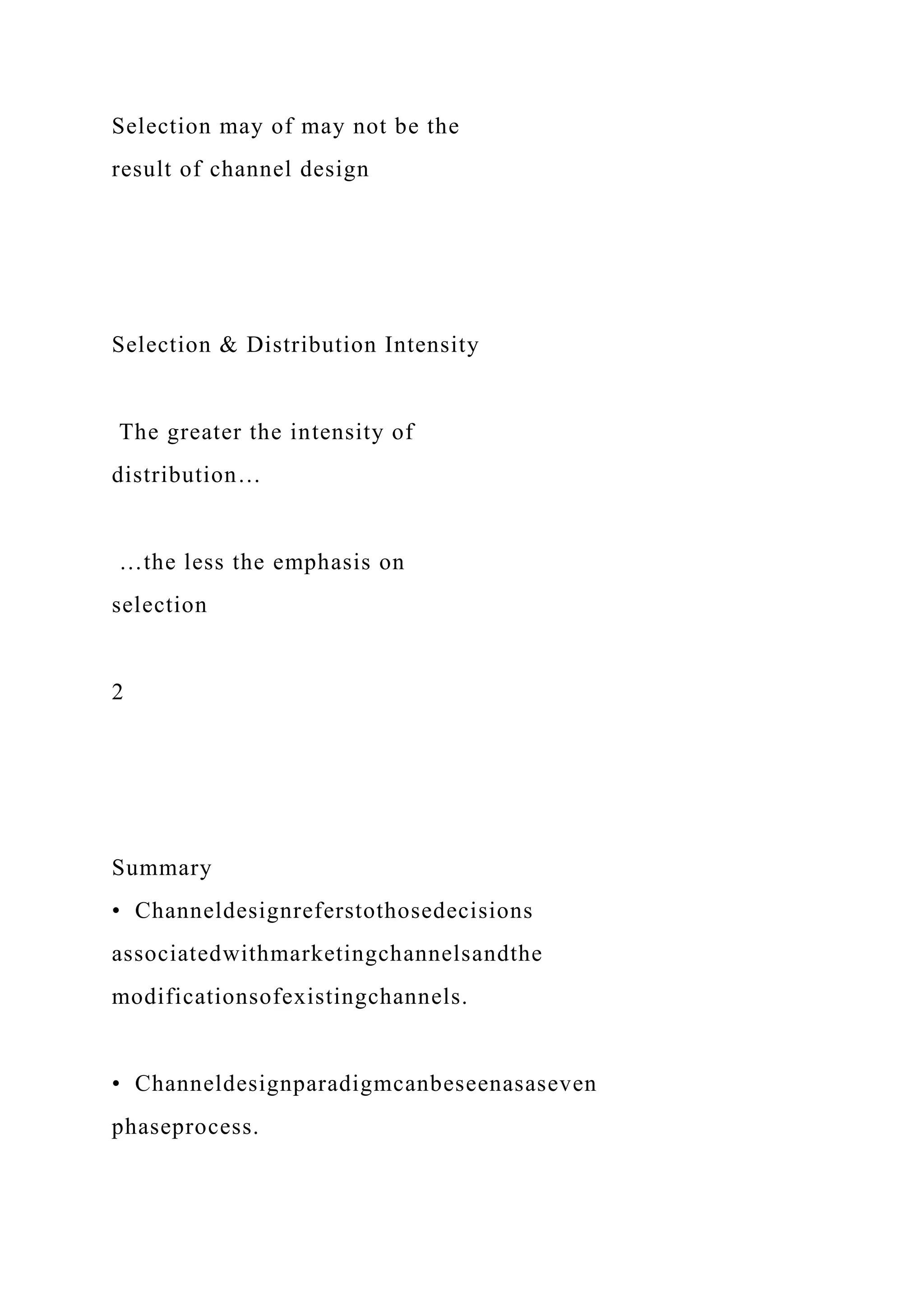 Selection may of may not be the
result of channel design
Selection & Distribution Intensity
The greater the intensity of
distribution…
…the less the emphasis on
selection
2
Summary
• Channeldesignreferstothosedecisions
associatedwithmarketingchannelsandthe
modificationsofexistingchannels.
• Channeldesignparadigmcanbeseenasaseven
phaseprocess.
 