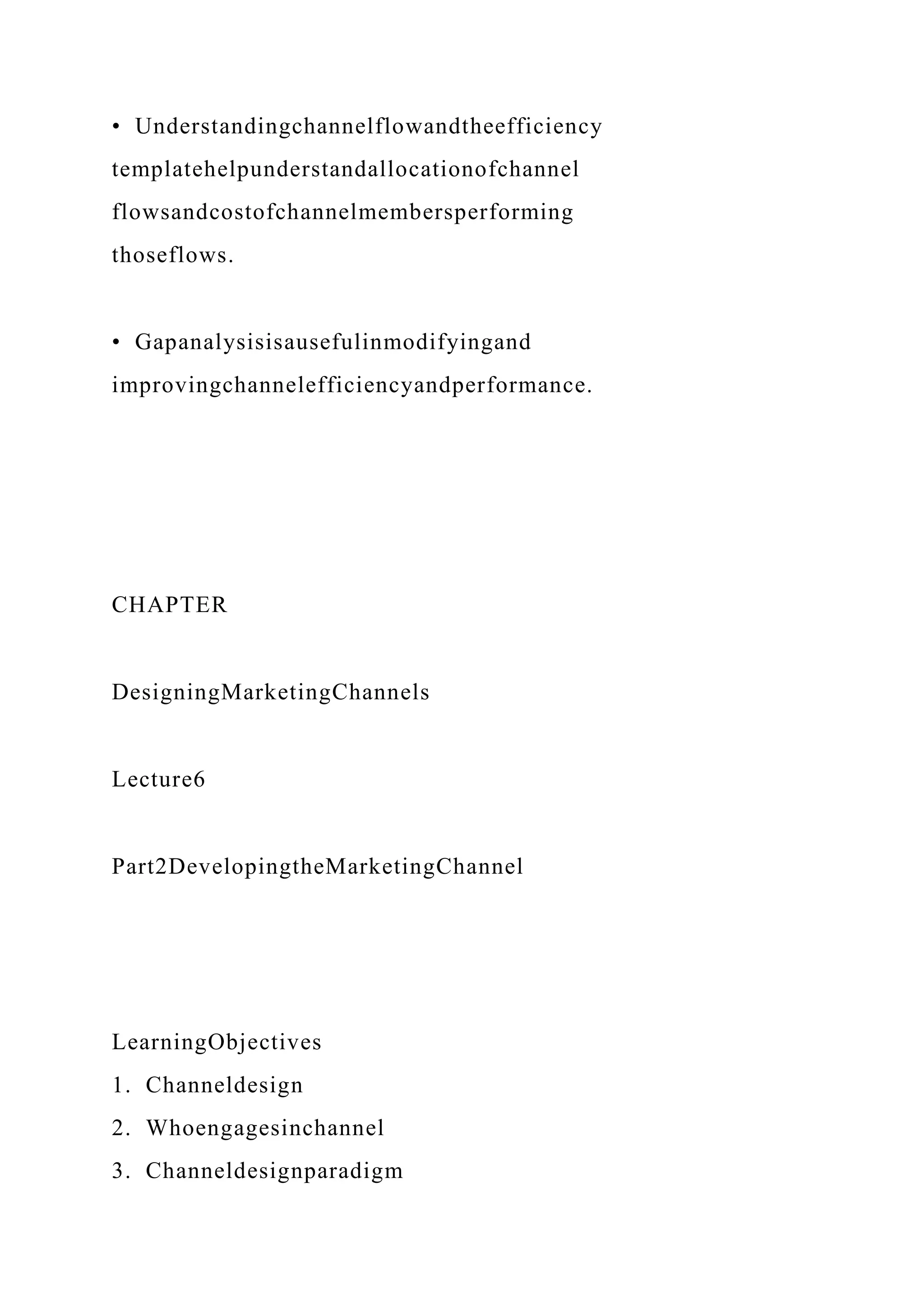 • Understandingchannelflowandtheefficiency
templatehelpunderstandallocationofchannel
flowsandcostofchannelmembersperforming
thoseflows.
• Gapanalysisisausefulinmodifyingand
improvingchannelefficiencyandperformance.
CHAPTER
DesigningMarketingChannels
Lecture6
Part2DevelopingtheMarketingChannel
LearningObjectives
1. Channeldesign
2. Whoengagesinchannel
3. Channeldesignparadigm
 