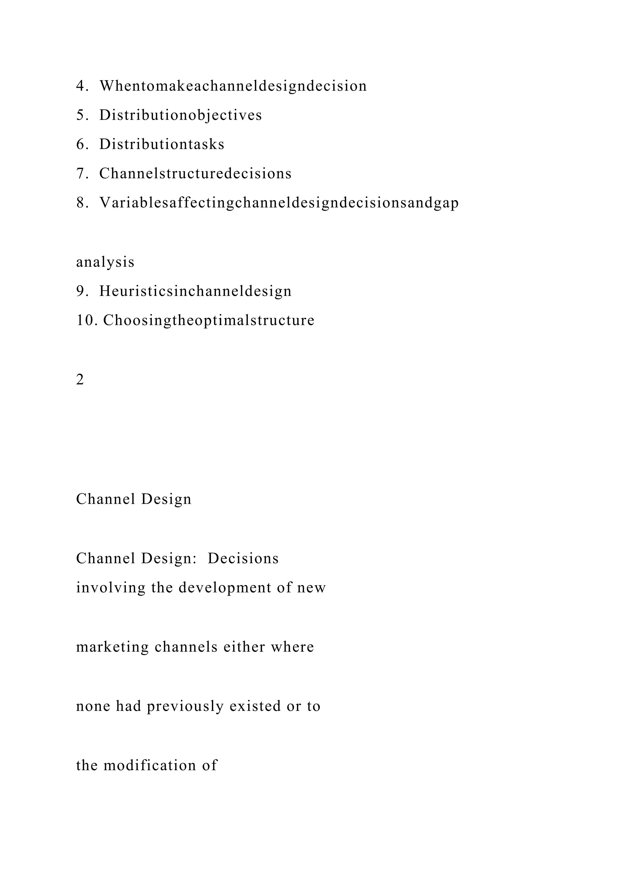 4. Whentomakeachanneldesigndecision
5. Distributionobjectives
6. Distributiontasks
7. Channelstructuredecisions
8. Variablesaffectingchanneldesigndecisionsandgap
analysis
9. Heuristicsinchanneldesign
10. Choosingtheoptimalstructure
2
Channel Design
Channel Design: Decisions
involving the development of new
marketing channels either where
none had previously existed or to
the modification of
 