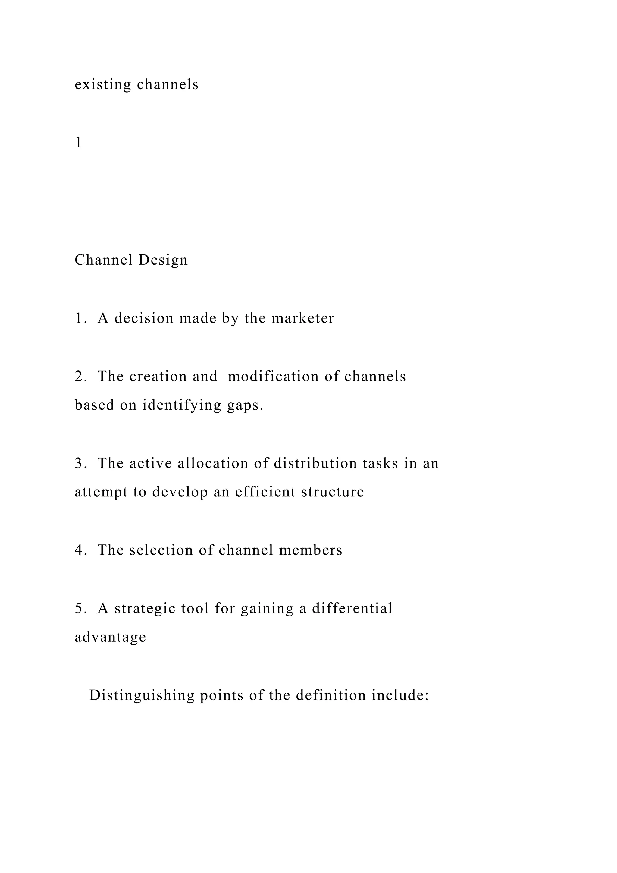 existing channels
1
Channel Design
1. A decision made by the marketer
2. The creation and modification of channels
based on identifying gaps.
3. The active allocation of distribution tasks in an
attempt to develop an efficient structure
4. The selection of channel members
5. A strategic tool for gaining a differential
advantage
Distinguishing points of the definition include:
 