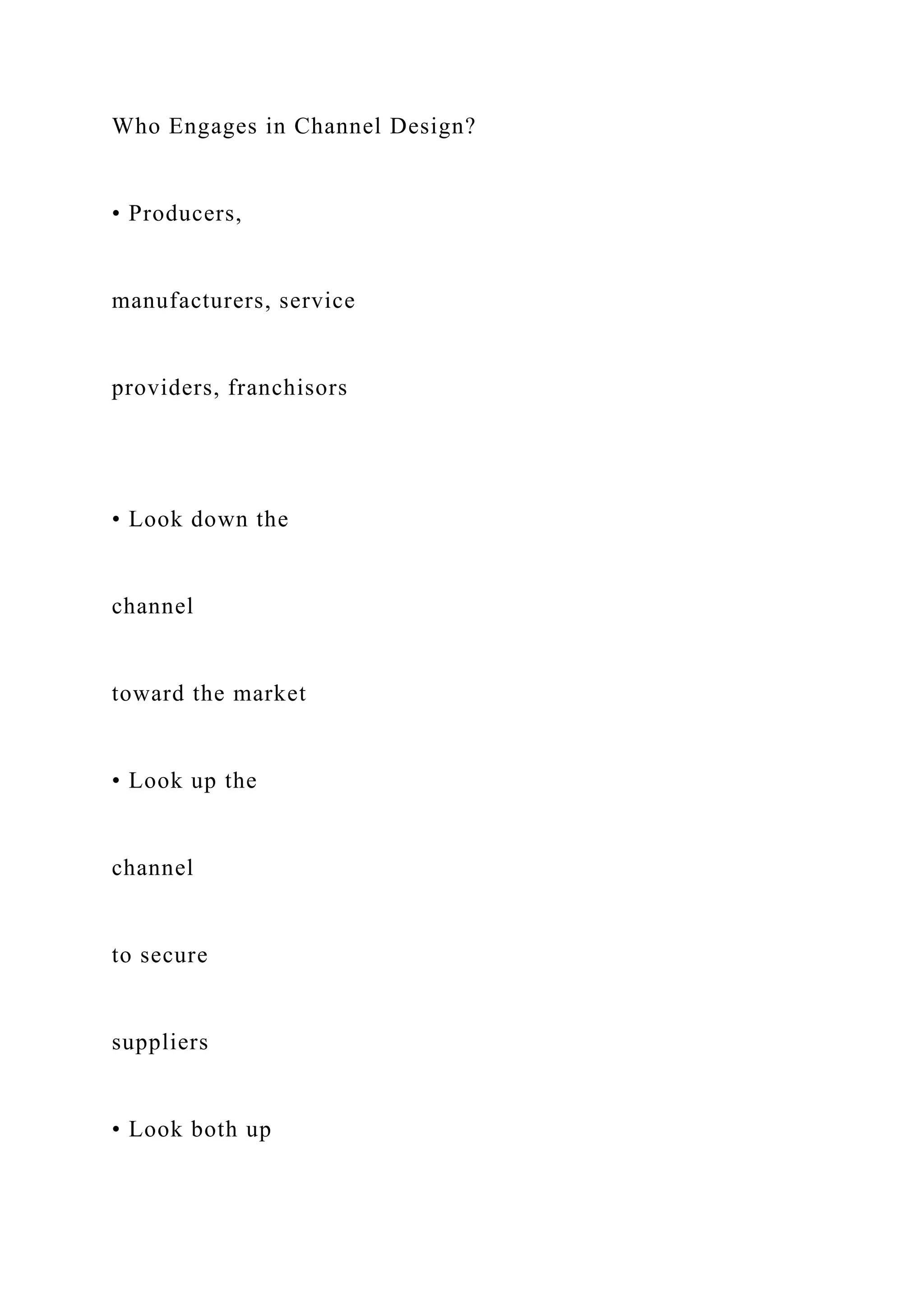 Who Engages in Channel Design?
• Producers,
manufacturers, service
providers, franchisors
• Look down the
channel
toward the market
• Look up the
channel
to secure
suppliers
• Look both up
 