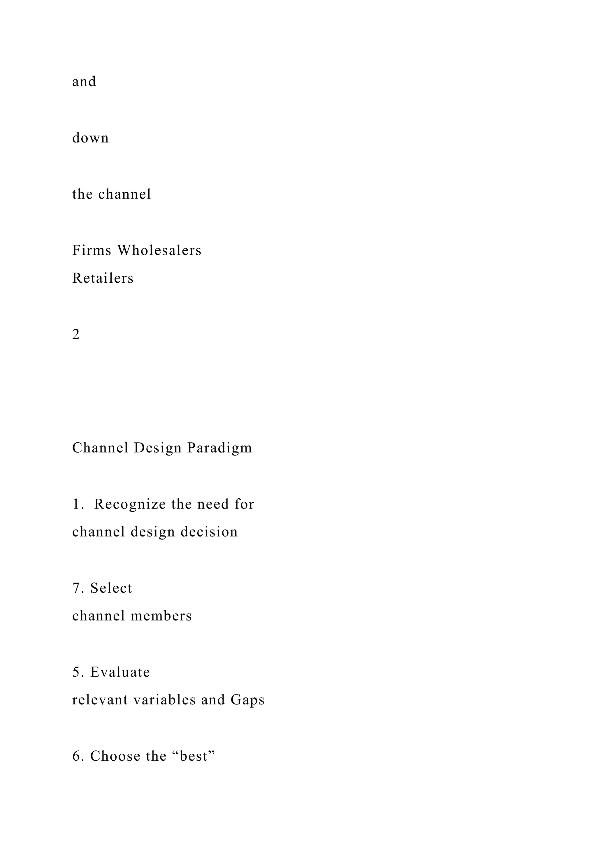 and
down
the channel
Firms Wholesalers
Retailers
2
Channel Design Paradigm
1. Recognize the need for
channel design decision
7. Select
channel members
5. Evaluate
relevant variables and Gaps
6. Choose the “best”
 