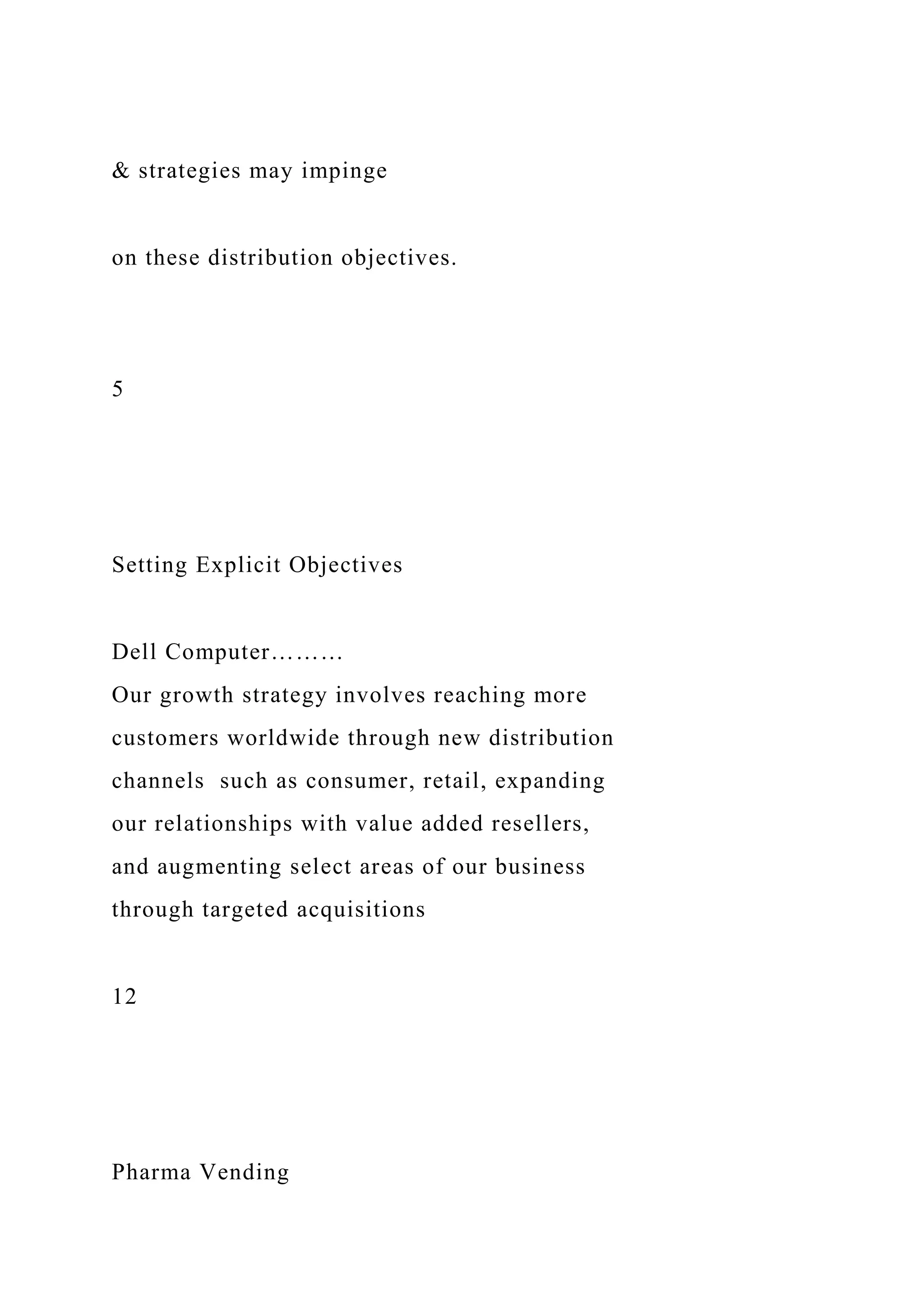 & strategies may impinge
on these distribution objectives.
5
Setting Explicit Objectives
Dell Computer………
Our growth strategy involves reaching more
customers worldwide through new distribution
channels such as consumer, retail, expanding
our relationships with value added resellers,
and augmenting select areas of our business
through targeted acquisitions
12
Pharma Vending
 