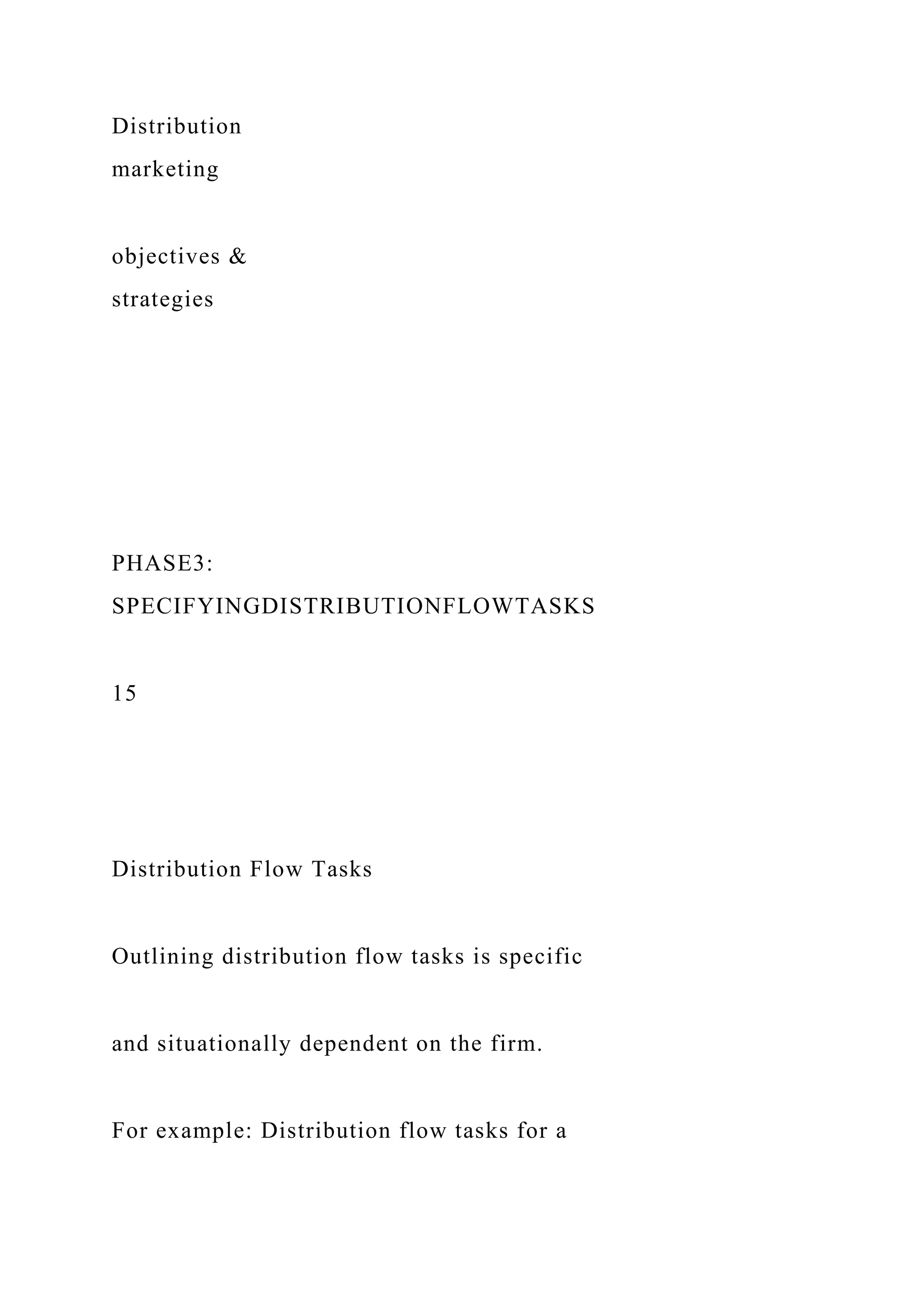 Distribution
marketing
objectives &
strategies
PHASE3:
SPECIFYINGDISTRIBUTIONFLOWTASKS
15
Distribution Flow Tasks
Outlining distribution flow tasks is specific
and situationally dependent on the firm.
For example: Distribution flow tasks for a
 