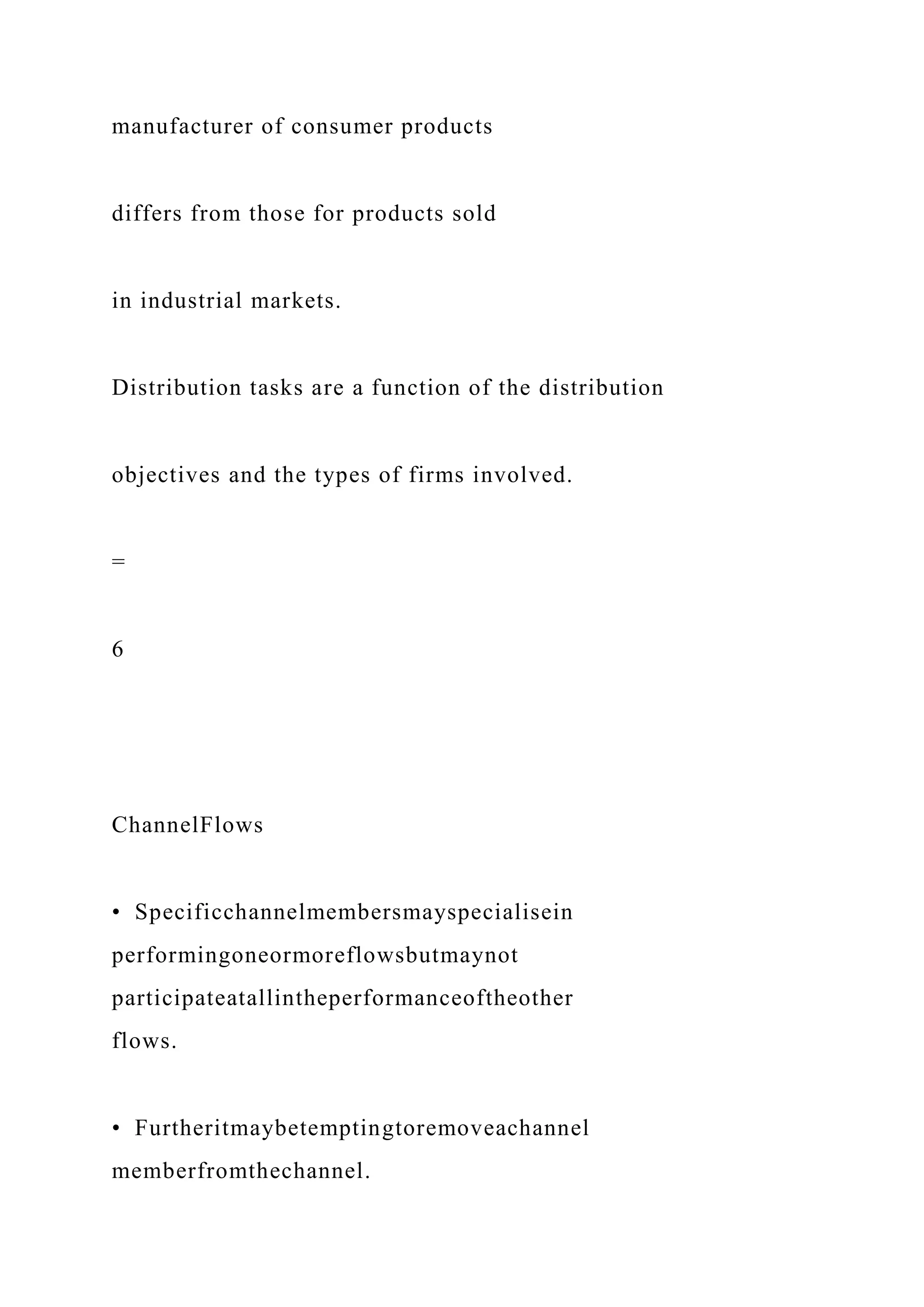 manufacturer of consumer products
differs from those for products sold
in industrial markets.
Distribution tasks are a function of the distribution
objectives and the types of firms involved.
=
6
ChannelFlows
• Specificchannelmembersmayspecialisein
performingoneormoreflowsbutmaynot
participateatallintheperformanceoftheother
flows.
• Furtheritmaybetemptingtoremoveachannel
memberfromthechannel.
 