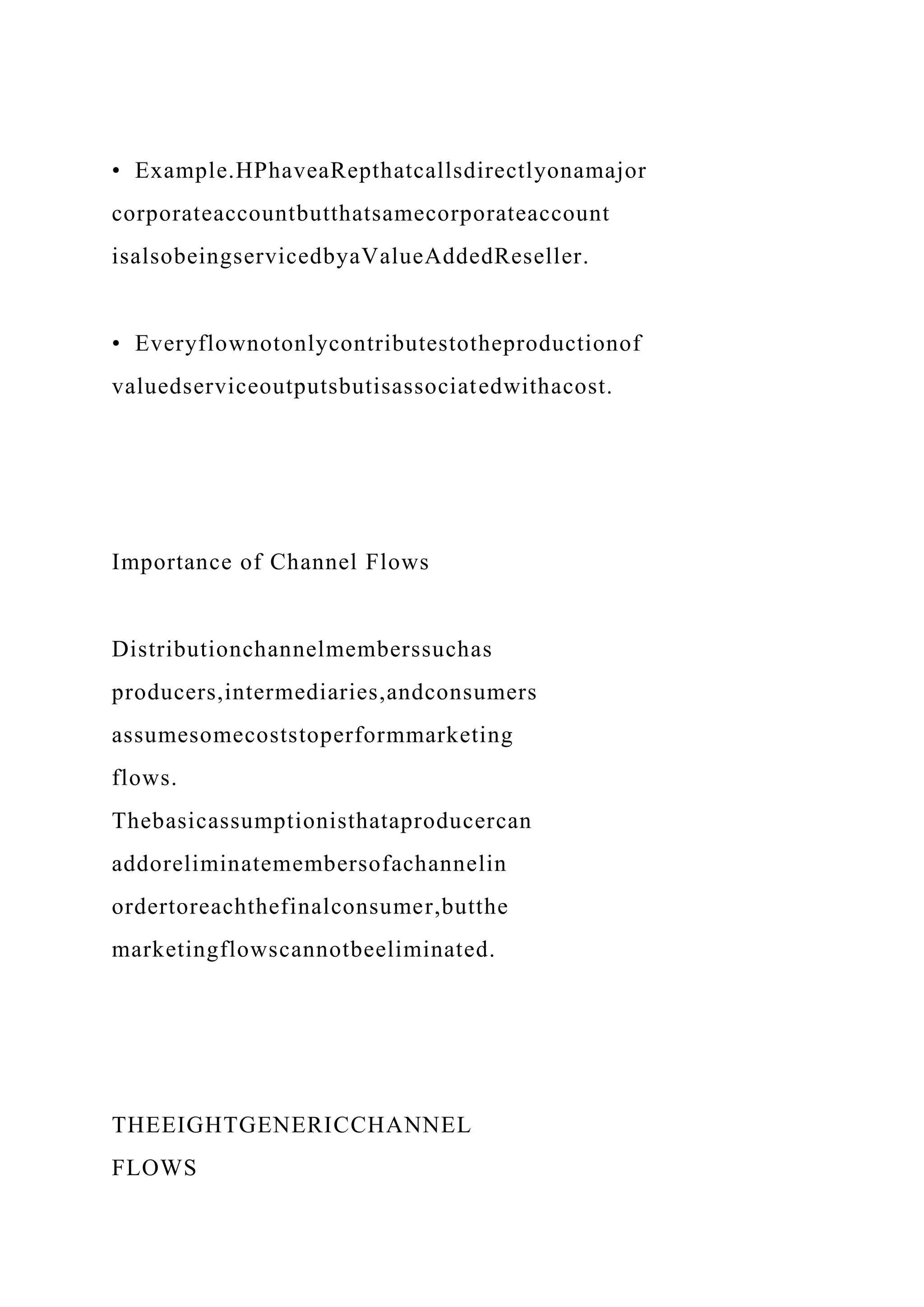 • Example.HPhaveaRepthatcallsdirectlyonamajor
corporateaccountbutthatsamecorporateaccount
isalsobeingservicedbyaValueAddedReseller.
• Everyflownotonlycontributestotheproductionof
valuedserviceoutputsbutisassociatedwithacost.
Importance of Channel Flows
Distributionchannelmemberssuchas
producers,intermediaries,andconsumers
assumesomecoststoperformmarketing
flows.
Thebasicassumptionisthataproducercan
addoreliminatemembersofachannelin
ordertoreachthefinalconsumer,butthe
marketingflowscannotbeeliminated.
THEEIGHTGENERICCHANNEL
FLOWS
 