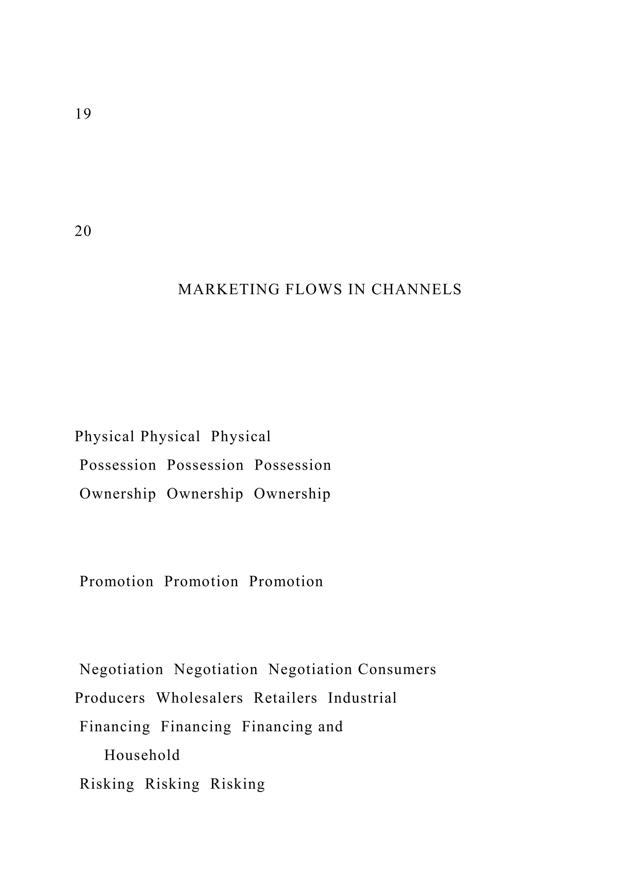 19
20
MARKETING FLOWS IN CHANNELS
Physical Physical Physical
Possession Possession Possession
Ownership Ownership Ownership
Promotion Promotion Promotion
Negotiation Negotiation Negotiation Consumers
Producers Wholesalers Retailers Industrial
Financing Financing Financing and
Household
Risking Risking Risking
 