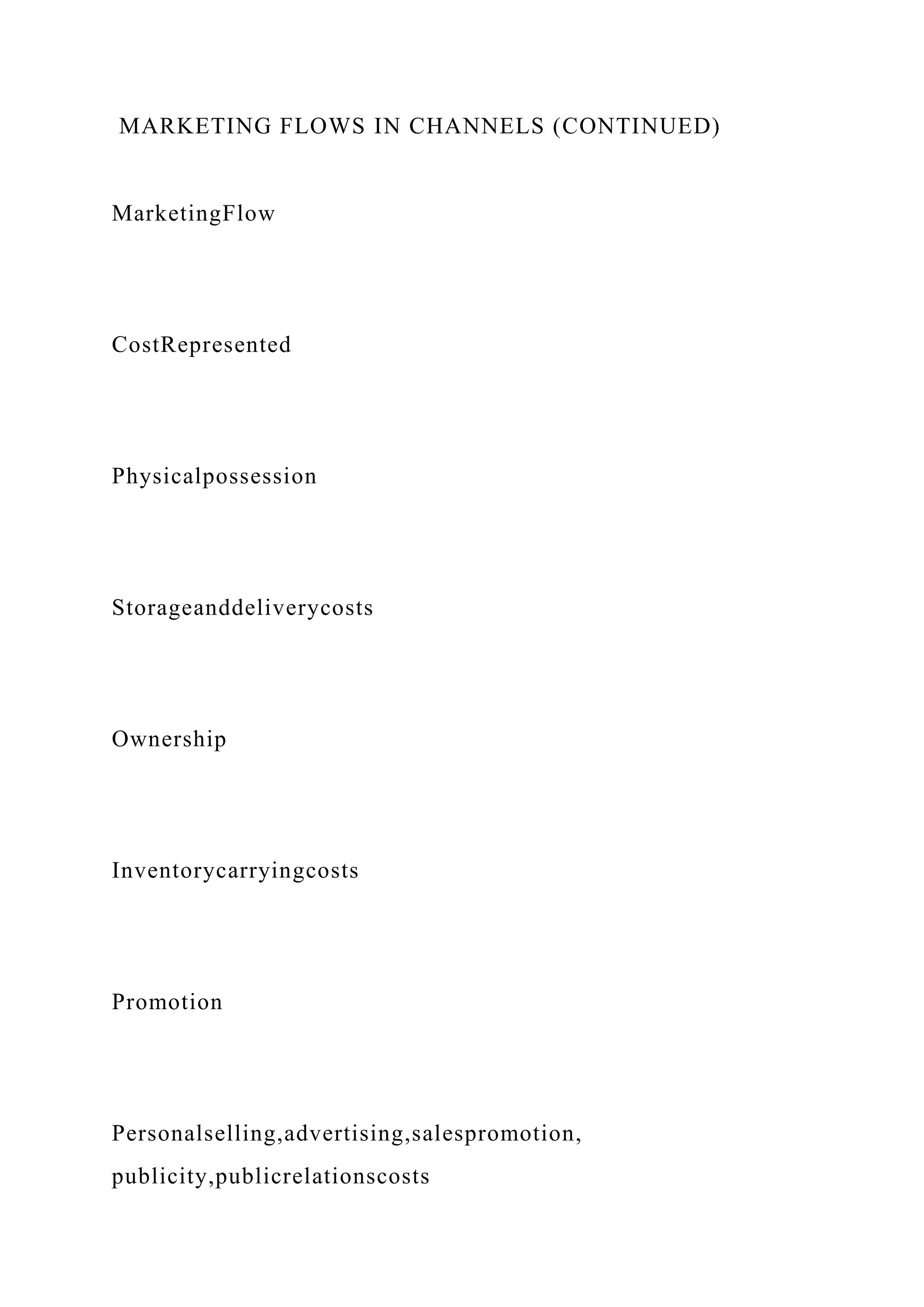 MARKETING FLOWS IN CHANNELS (CONTINUED)
MarketingFlow
CostRepresented
Physicalpossession
Storageanddeliverycosts
Ownership
Inventorycarryingcosts
Promotion
Personalselling,advertising,salespromotion,
publicity,publicrelationscosts
 