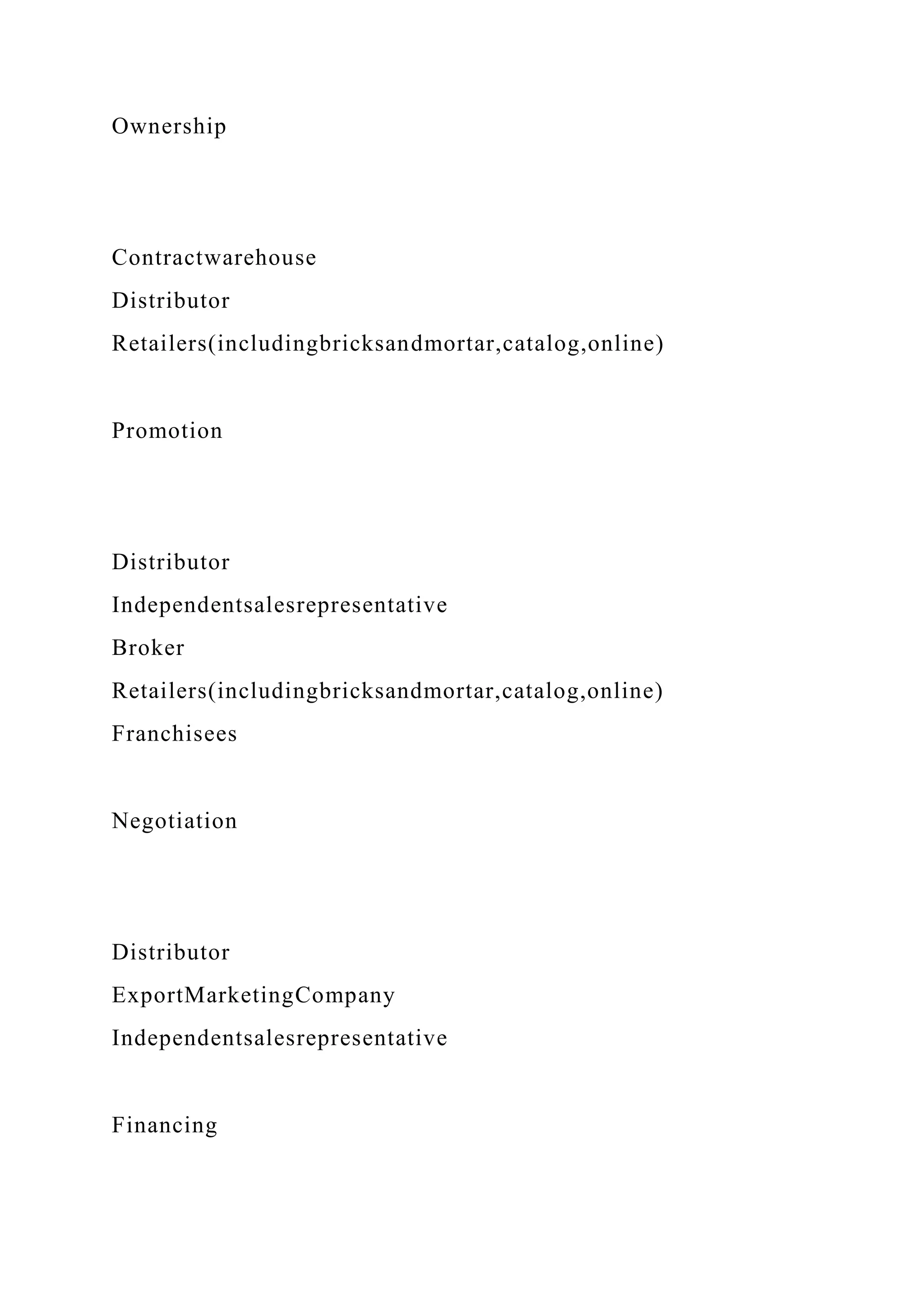 Ownership
Contractwarehouse
Distributor
Retailers(includingbricksandmortar,catalog,online)
Promotion
Distributor
Independentsalesrepresentative
Broker
Retailers(includingbricksandmortar,catalog,online)
Franchisees
Negotiation
Distributor
ExportMarketingCompany
Independentsalesrepresentative
Financing
 