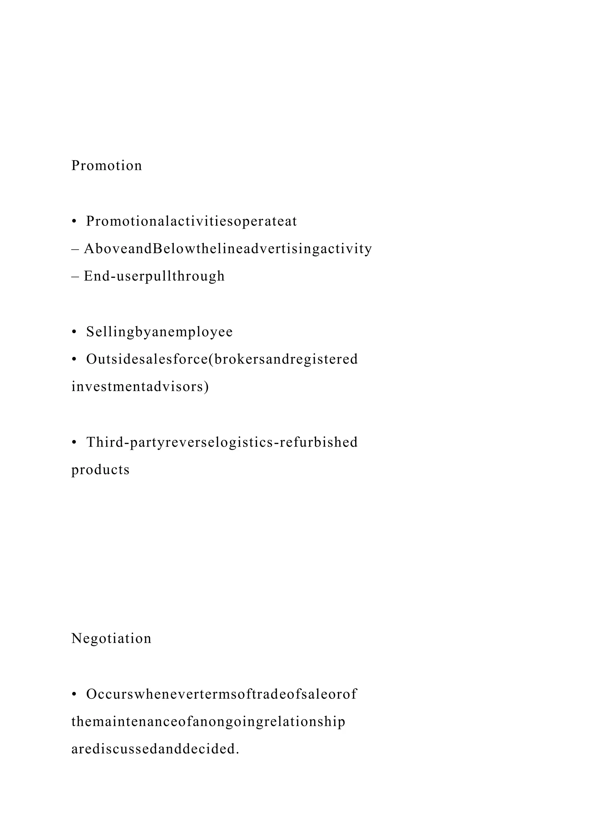 Promotion
• Promotionalactivitiesoperateat
– AboveandBelowthelineadvertisingactivity
– End-userpullthrough
• Sellingbyanemployee
• Outsidesalesforce(brokersandregistered
investmentadvisors)
• Third-partyreverselogistics-refurbished
products
Negotiation
• Occurswhenevertermsoftradeofsaleorof
themaintenanceofanongoingrelationship
arediscussedanddecided.
 