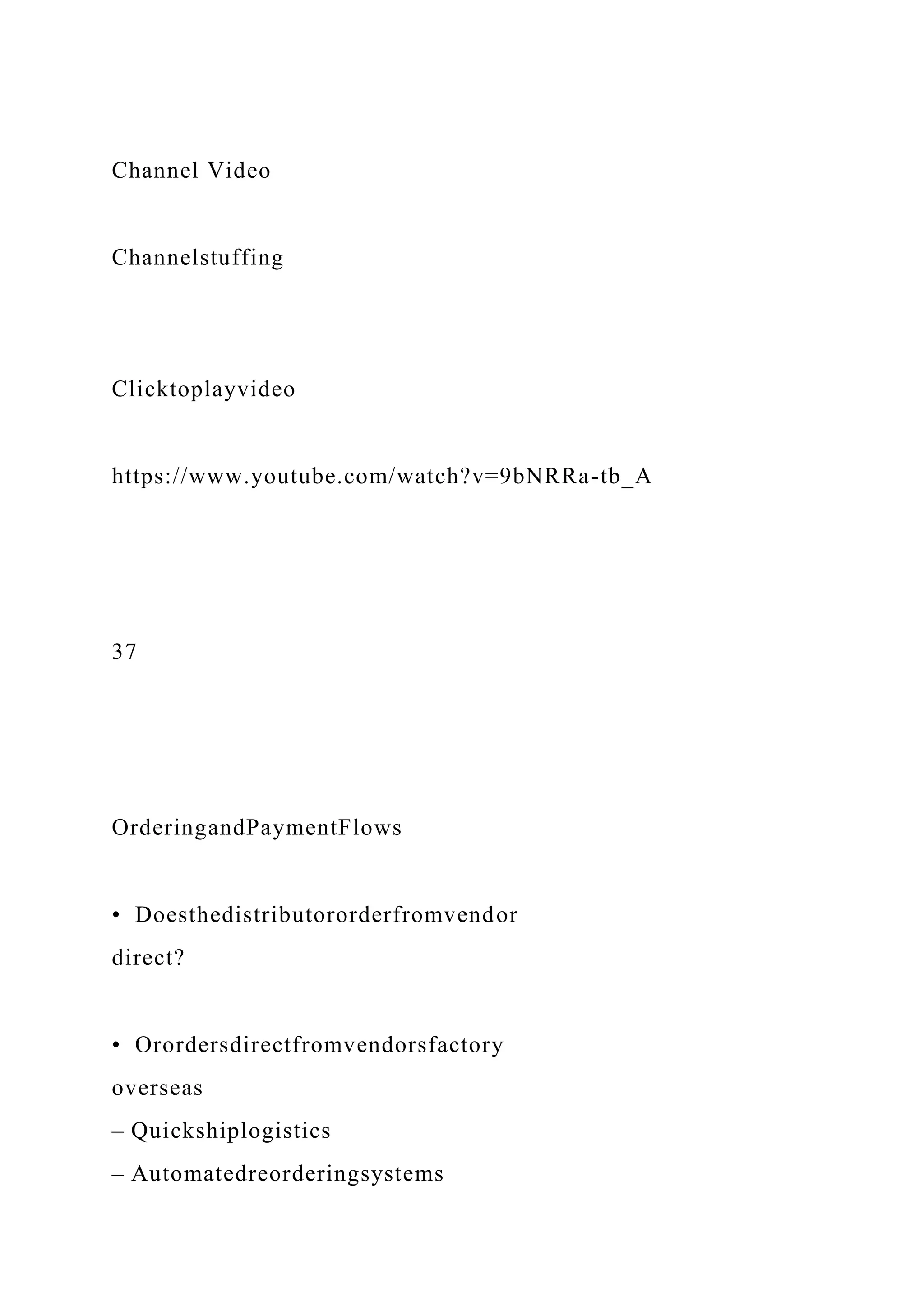 Channel Video
Channelstuffing
Clicktoplayvideo
https://www.youtube.com/watch?v=9bNRRa-tb_A
37
OrderingandPaymentFlows
• Doesthedistributororderfromvendor
direct?
• Orordersdirectfromvendorsfactory
overseas
– Quickshiplogistics
– Automatedreorderingsystems
 