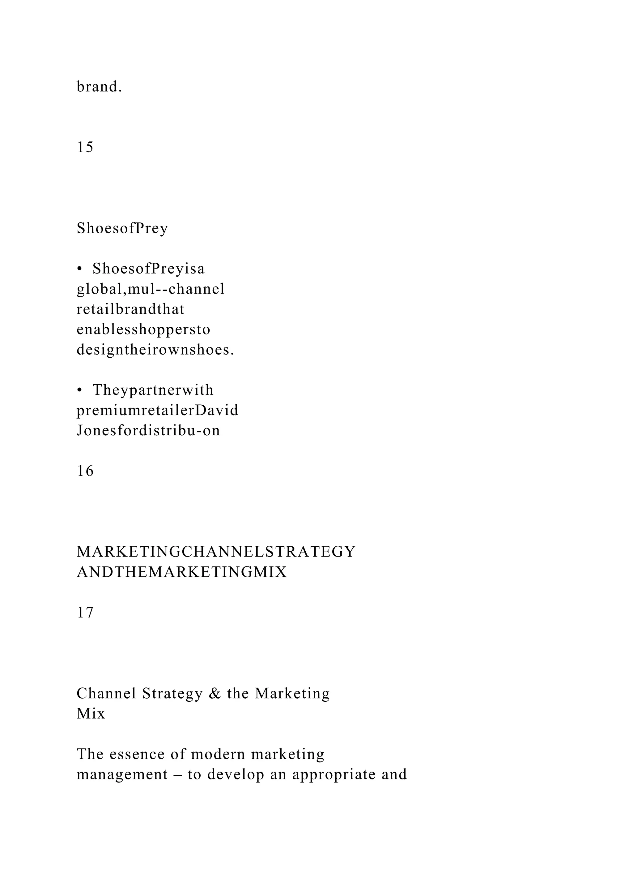 brand.
15
ShoesofPrey
• ShoesofPreyisa
global,mul--channel
retailbrandthat
enablesshoppersto
designtheirownshoes.
• Theypartnerwith
premiumretailerDavid
Jonesfordistribu-on
16
MARKETINGCHANNELSTRATEGY
ANDTHEMARKETINGMIX
17
Channel Strategy & the Marketing
Mix
The essence of modern marketing
management – to develop an appropriate and
 