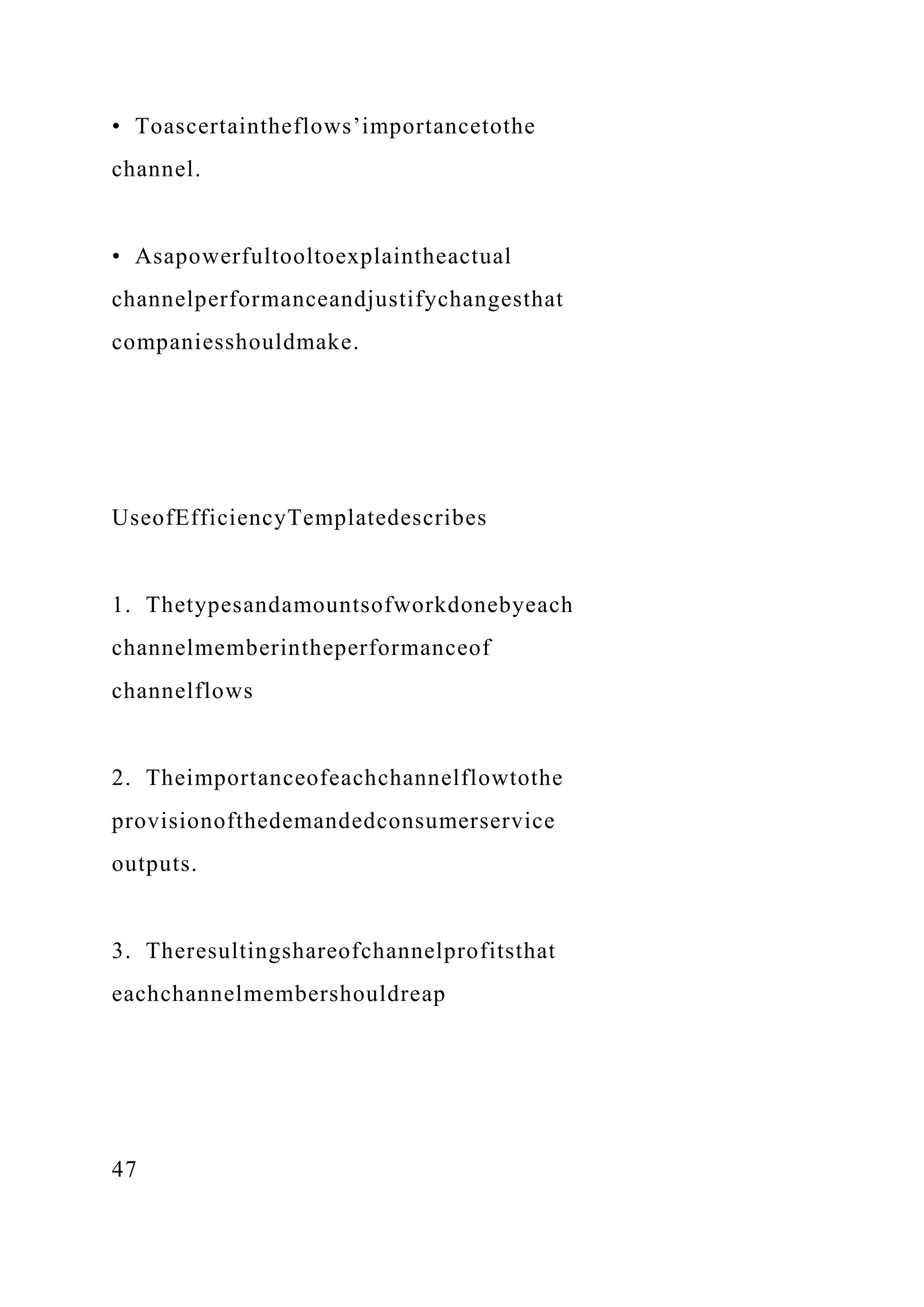 • Toascertaintheflows’importancetothe
channel.
• Asapowerfultooltoexplaintheactual
channelperformanceandjustifychangesthat
companiesshouldmake.
UseofEfficiencyTemplatedescribes
1. Thetypesandamountsofworkdonebyeach
channelmemberintheperformanceof
channelflows
2. Theimportanceofeachchannelflowtothe
provisionofthedemandedconsumerservice
outputs.
3. Theresultingshareofchannelprofitsthat
eachchannelmembershouldreap
47
 
