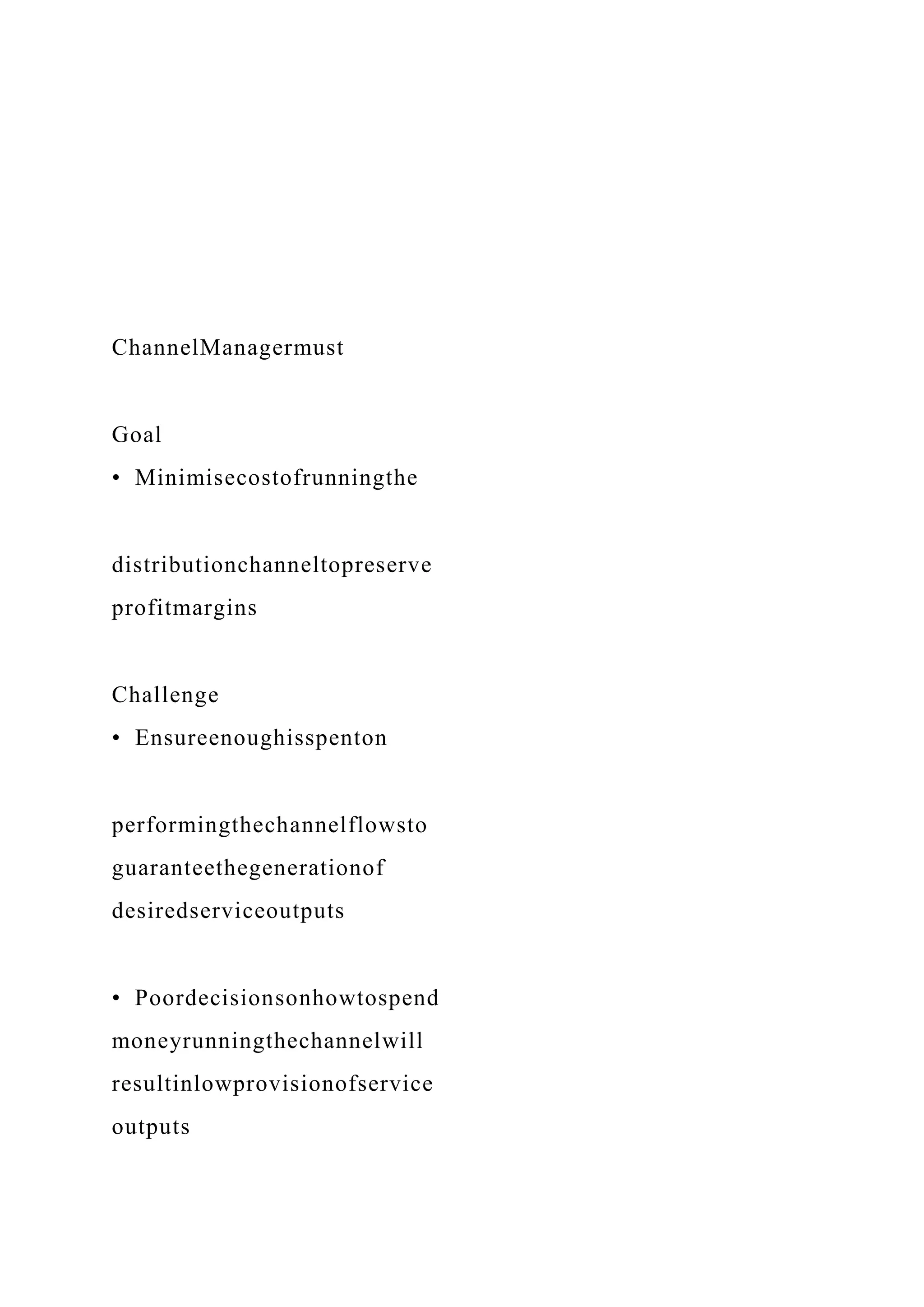 ChannelManagermust
Goal
• Minimisecostofrunningthe
distributionchanneltopreserve
profitmargins
Challenge
• Ensureenoughisspenton
performingthechannelflowsto
guaranteethegenerationof
desiredserviceoutputs
• Poordecisionsonhowtospend
moneyrunningthechannelwill
resultinlowprovisionofservice
outputs
 