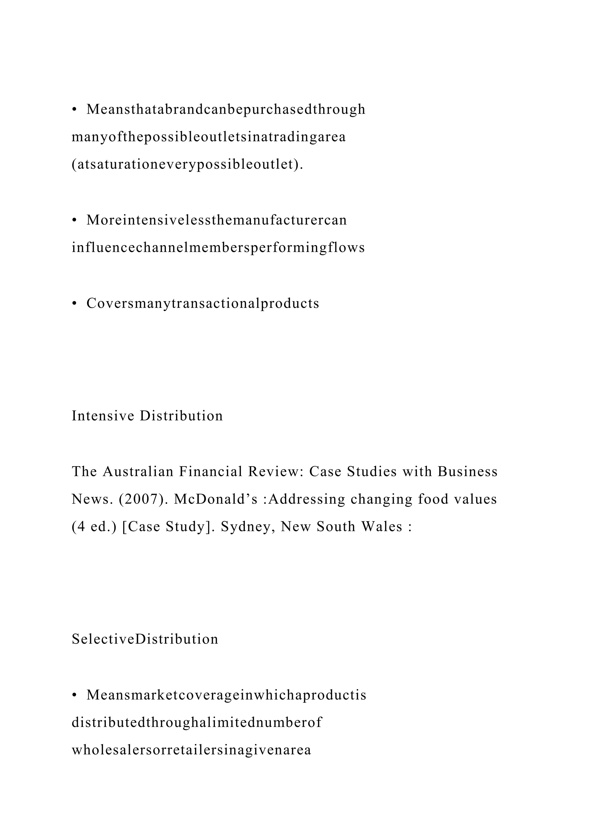 • Meansthatabrandcanbepurchasedthrough
manyofthepossibleoutletsinatradingarea
(atsaturationeverypossibleoutlet).
• Moreintensivelessthemanufacturercan
influencechannelmembersperformingflows
• Coversmanytransactionalproducts
Intensive Distribution
The Australian Financial Review: Case Studies with Business
News. (2007). McDonald’s :Addressing changing food values
(4 ed.) [Case Study]. Sydney, New South Wales :
SelectiveDistribution
• Meansmarketcoverageinwhichaproductis
distributedthroughalimitednumberof
wholesalersorretailersinagivenarea
 