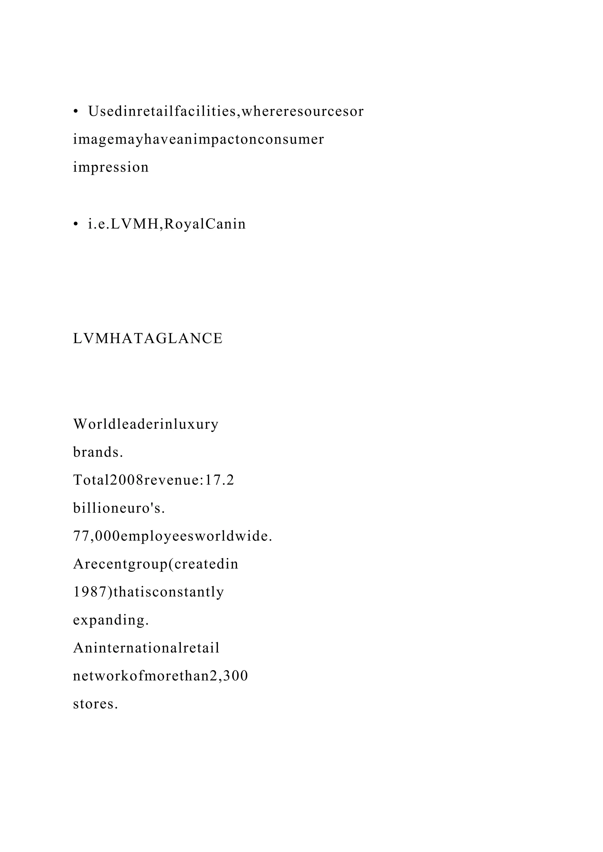 • Usedinretailfacilities,whereresourcesor
imagemayhaveanimpactonconsumer
impression
• i.e.LVMH,RoyalCanin
LVMHATAGLANCE
Worldleaderinluxury
brands.
Total2008revenue:17.2
billioneuro's.
77,000employeesworldwide.
Arecentgroup(createdin
1987)thatisconstantly
expanding.
Aninternationalretail
networkofmorethan2,300
stores.
 