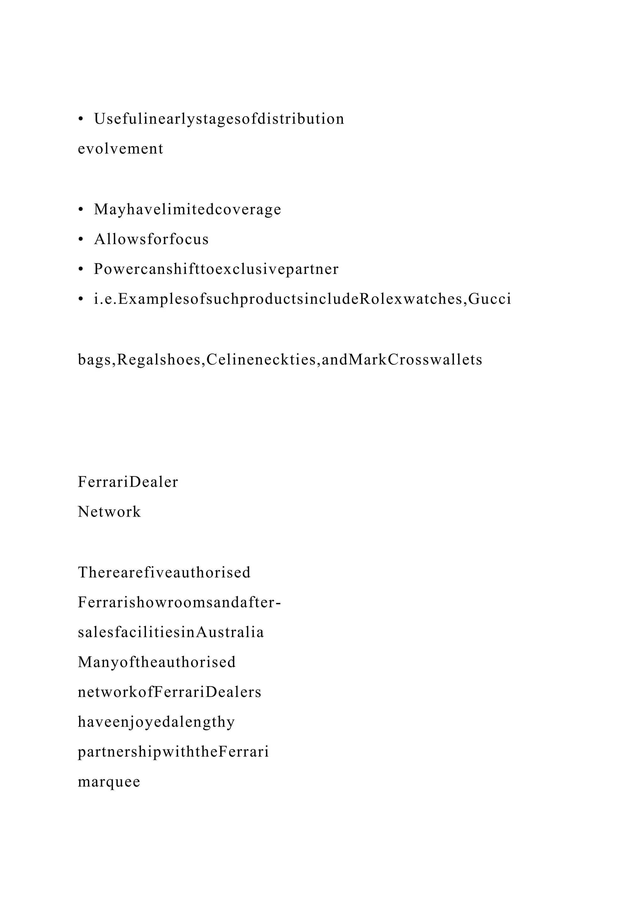• Usefulinearlystagesofdistribution
evolvement
• Mayhavelimitedcoverage
• Allowsforfocus
• Powercanshifttoexclusivepartner
• i.e.ExamplesofsuchproductsincludeRolexwatches,Gucci
bags,Regalshoes,Celineneckties,andMarkCrosswallets
FerrariDealer
Network
Therearefiveauthorised
Ferrarishowroomsandafter-
salesfacilitiesinAustralia
Manyoftheauthorised
networkofFerrariDealers
haveenjoyedalengthy
partnershipwiththeFerrari
marquee
 