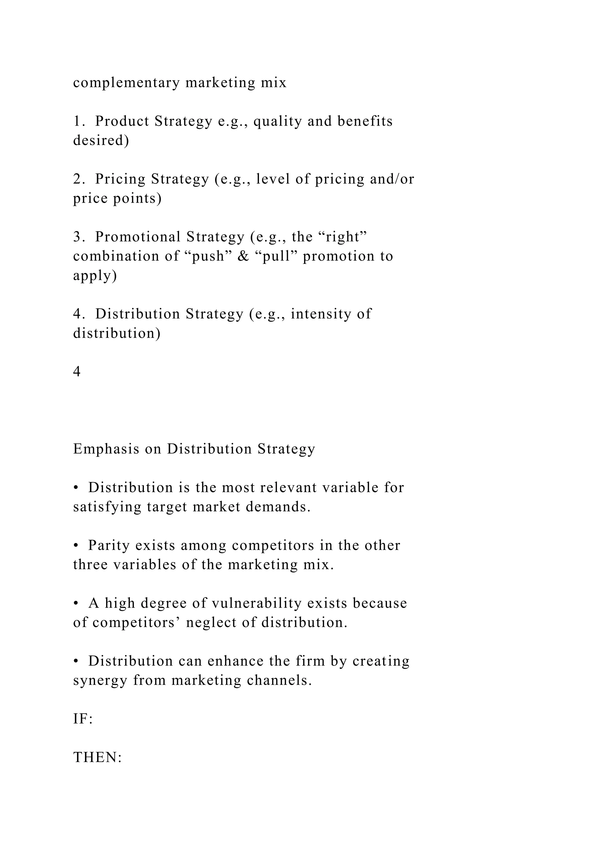 complementary marketing mix
1. Product Strategy e.g., quality and benefits
desired)
2. Pricing Strategy (e.g., level of pricing and/or
price points)
3. Promotional Strategy (e.g., the “right”
combination of “push” & “pull” promotion to
apply)
4. Distribution Strategy (e.g., intensity of
distribution)
4
Emphasis on Distribution Strategy
• Distribution is the most relevant variable for
satisfying target market demands.
• Parity exists among competitors in the other
three variables of the marketing mix.
• A high degree of vulnerability exists because
of competitors’ neglect of distribution.
• Distribution can enhance the firm by creating
synergy from marketing channels.
IF:
THEN:
 