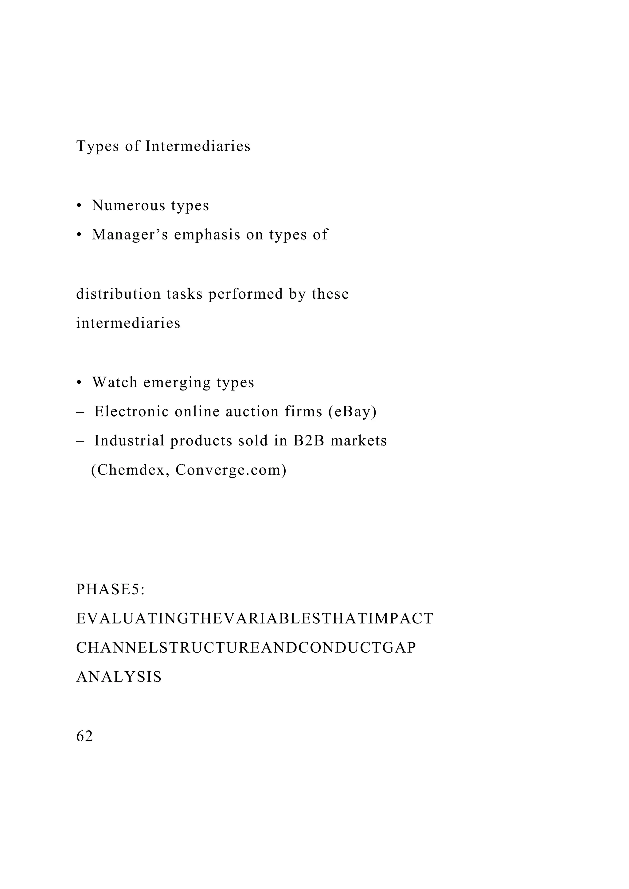 Types of Intermediaries
• Numerous types
• Manager’s emphasis on types of
distribution tasks performed by these
intermediaries
• Watch emerging types
– Electronic online auction firms (eBay)
– Industrial products sold in B2B markets
(Chemdex, Converge.com)
PHASE5:
EVALUATINGTHEVARIABLESTHATIMPACT
CHANNELSTRUCTUREANDCONDUCTGAP
ANALYSIS
62
 