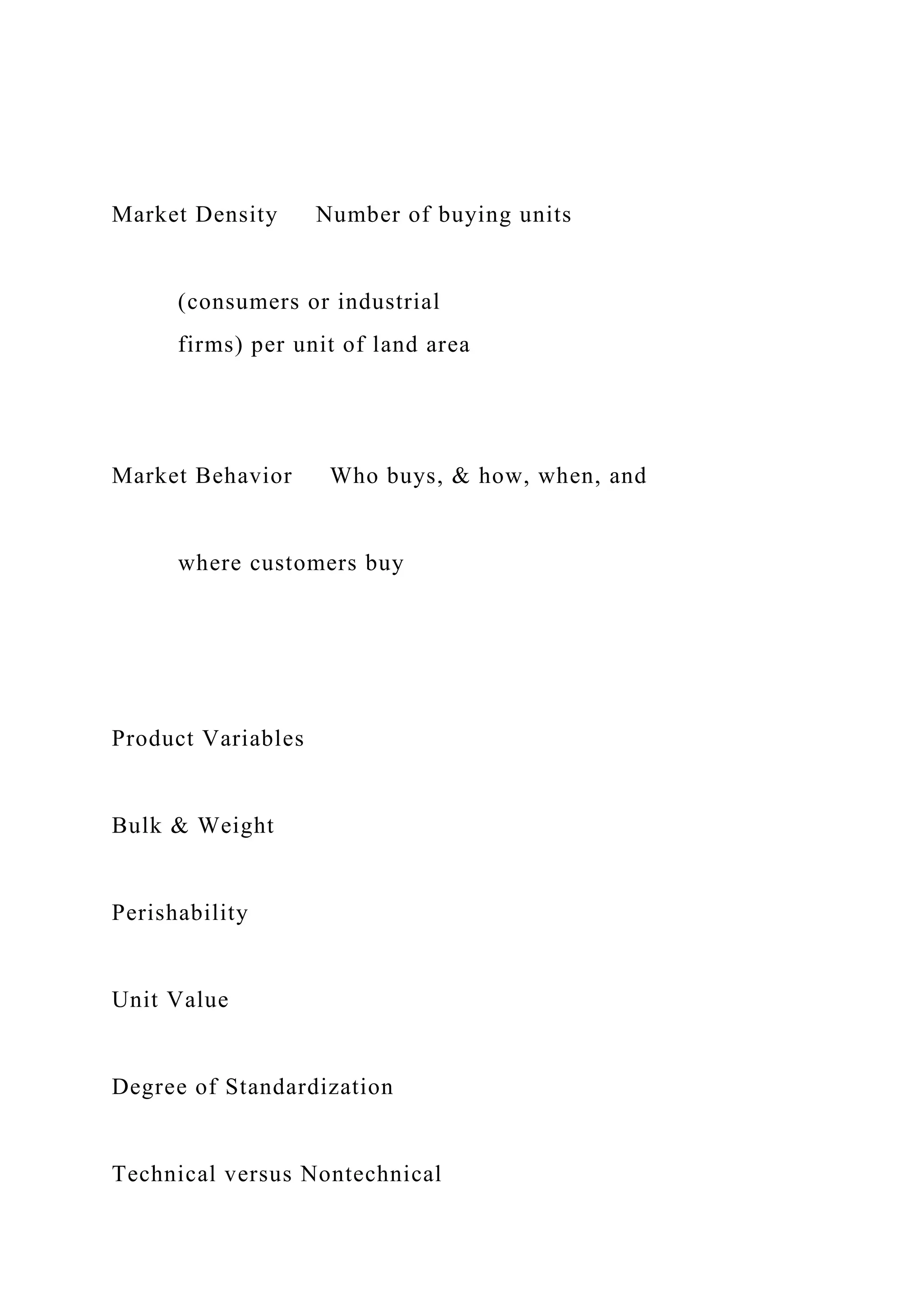 Market Density Number of buying units
(consumers or industrial
firms) per unit of land area
Market Behavior Who buys, & how, when, and
where customers buy
Product Variables
Bulk & Weight
Perishability
Unit Value
Degree of Standardization
Technical versus Nontechnical
 