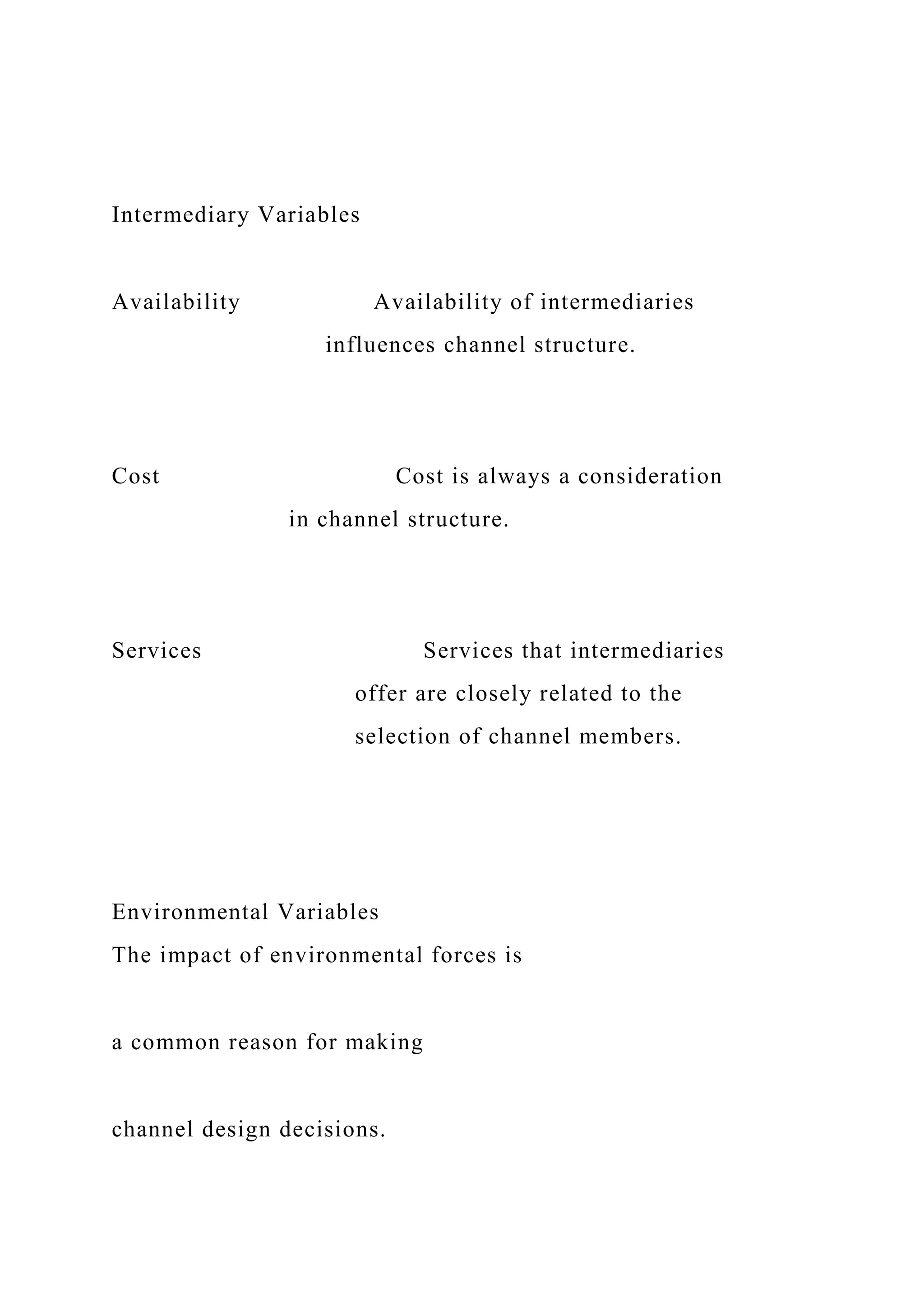 Intermediary Variables
Availability Availability of intermediaries
influences channel structure.
Cost Cost is always a consideration
in channel structure.
Services Services that intermediaries
offer are closely related to the
selection of channel members.
Environmental Variables
The impact of environmental forces is
a common reason for making
channel design decisions.
 