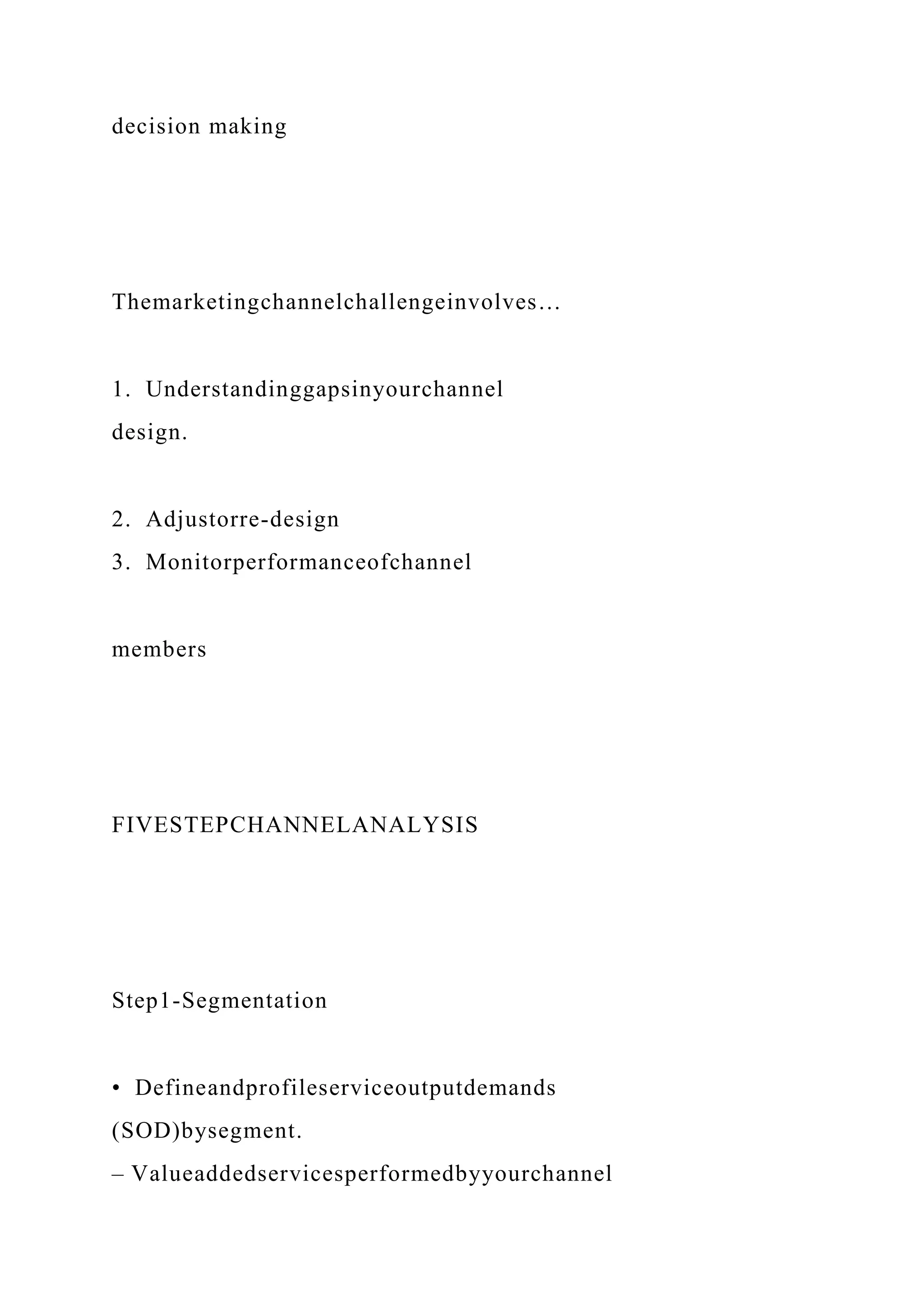 decision making
Themarketingchannelchallengeinvolves…
1. Understandinggapsinyourchannel
design.
2. Adjustorre-design
3. Monitorperformanceofchannel
members
FIVESTEPCHANNELANALYSIS
Step1-Segmentation
• Defineandprofileserviceoutputdemands
(SOD)bysegment.
– Valueaddedservicesperformedbyyourchannel
 