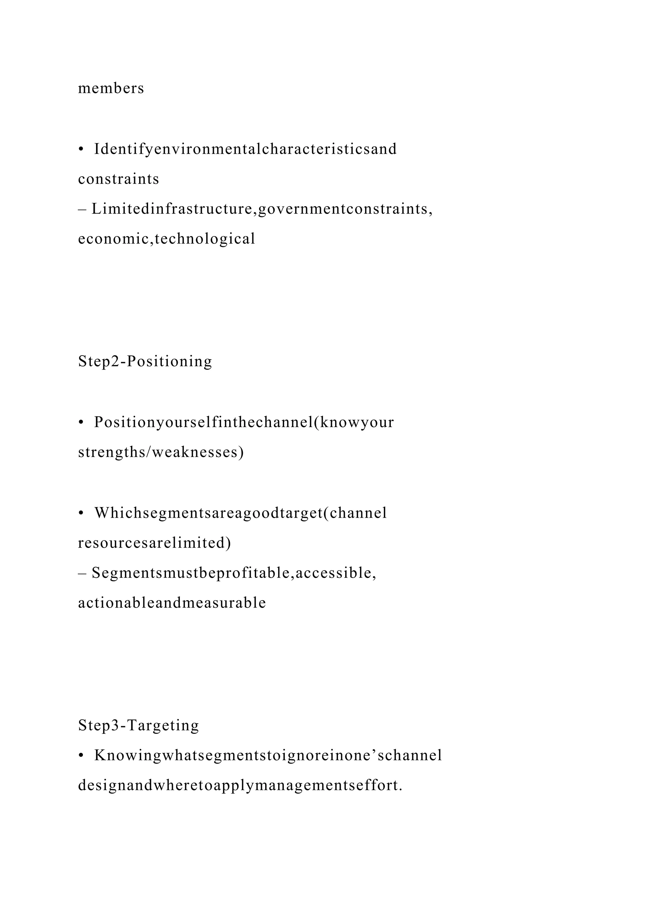 members
• Identifyenvironmentalcharacteristicsand
constraints
– Limitedinfrastructure,governmentconstraints,
economic,technological
Step2-Positioning
• Positionyourselfinthechannel(knowyour
strengths/weaknesses)
• Whichsegmentsareagoodtarget(channel
resourcesarelimited)
– Segmentsmustbeprofitable,accessible,
actionableandmeasurable
Step3-Targeting
• Knowingwhatsegmentstoignoreinone’schannel
designandwheretoapplymanagementseffort.
 