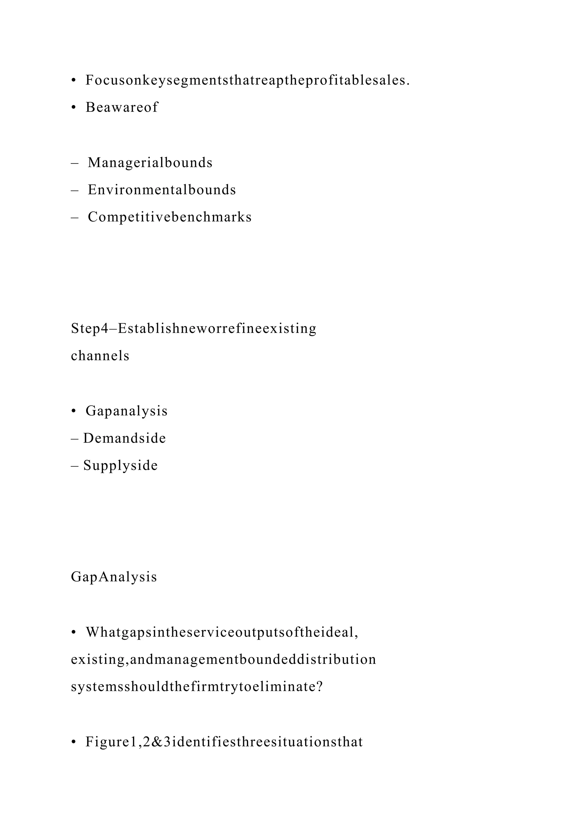 • Focusonkeysegmentsthatreaptheprofitablesales.
• Beawareof
– Managerialbounds
– Environmentalbounds
– Competitivebenchmarks
Step4–Establishneworrefineexisting
channels
• Gapanalysis
– Demandside
– Supplyside
GapAnalysis
• Whatgapsintheserviceoutputsoftheideal,
existing,andmanagementboundeddistribution
systemsshouldthefirmtrytoeliminate?
• Figure1,2&3identifiesthreesituationsthat
 