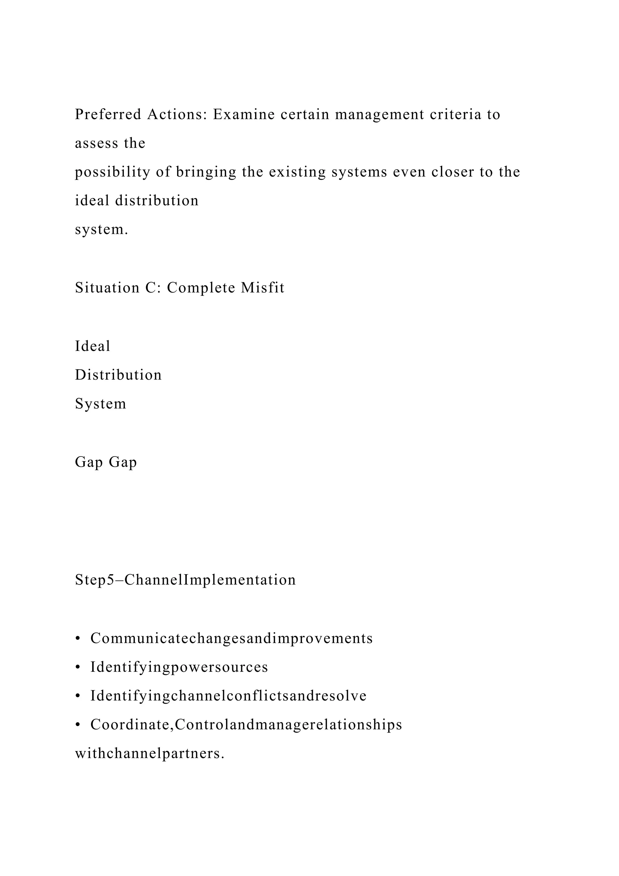 Preferred Actions: Examine certain management criteria to
assess the
possibility of bringing the existing systems even closer to the
ideal distribution
system.
Situation C: Complete Misfit
Ideal
Distribution
System
Gap Gap
Step5–ChannelImplementation
• Communicatechangesandimprovements
• Identifyingpowersources
• Identifyingchannelconflictsandresolve
• Coordinate,Controlandmanagerelationships
withchannelpartners.
 