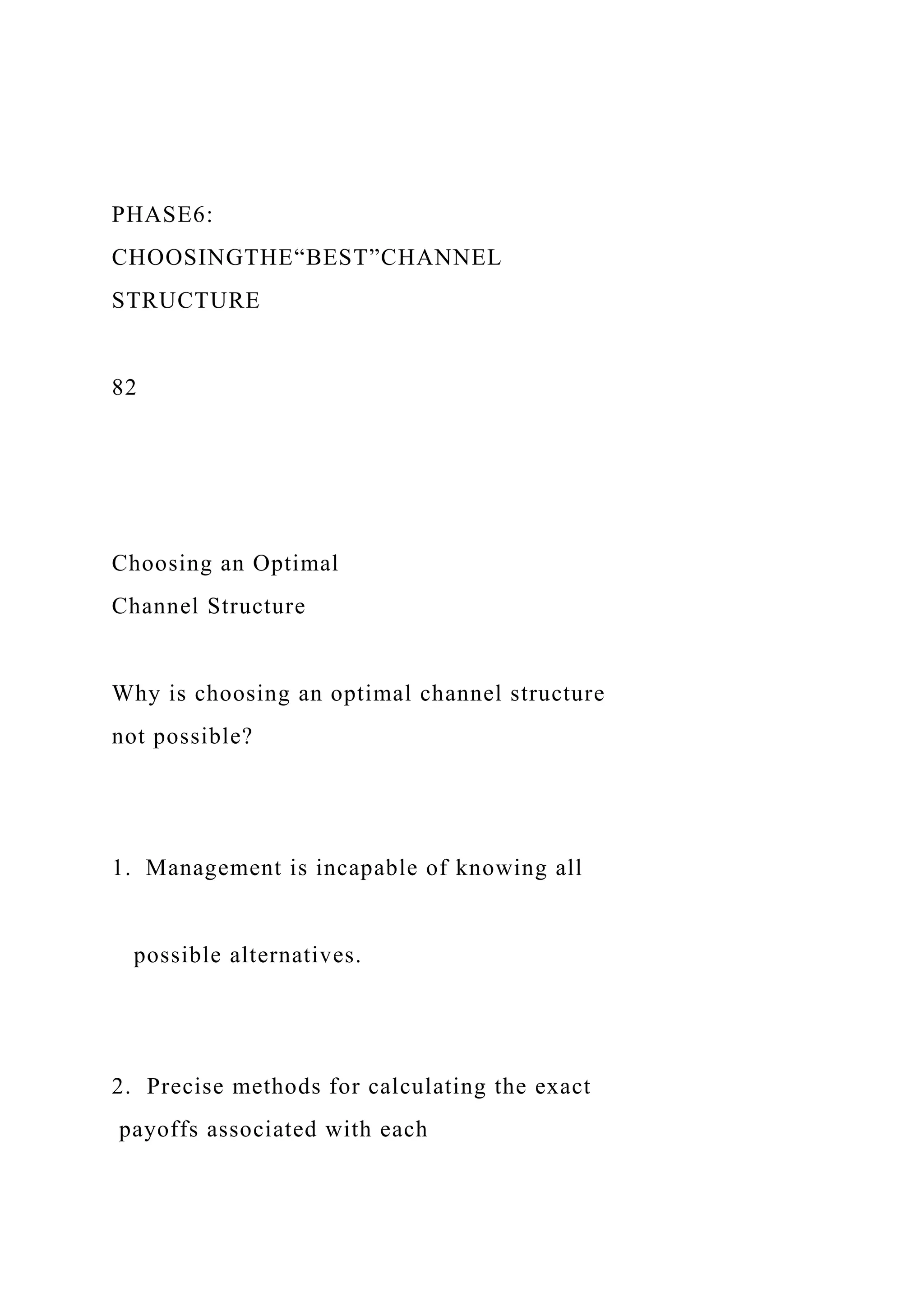 PHASE6:
CHOOSINGTHE“BEST”CHANNEL
STRUCTURE
82
Choosing an Optimal
Channel Structure
Why is choosing an optimal channel structure
not possible?
1. Management is incapable of knowing all
possible alternatives.
2. Precise methods for calculating the exact
payoffs associated with each
 