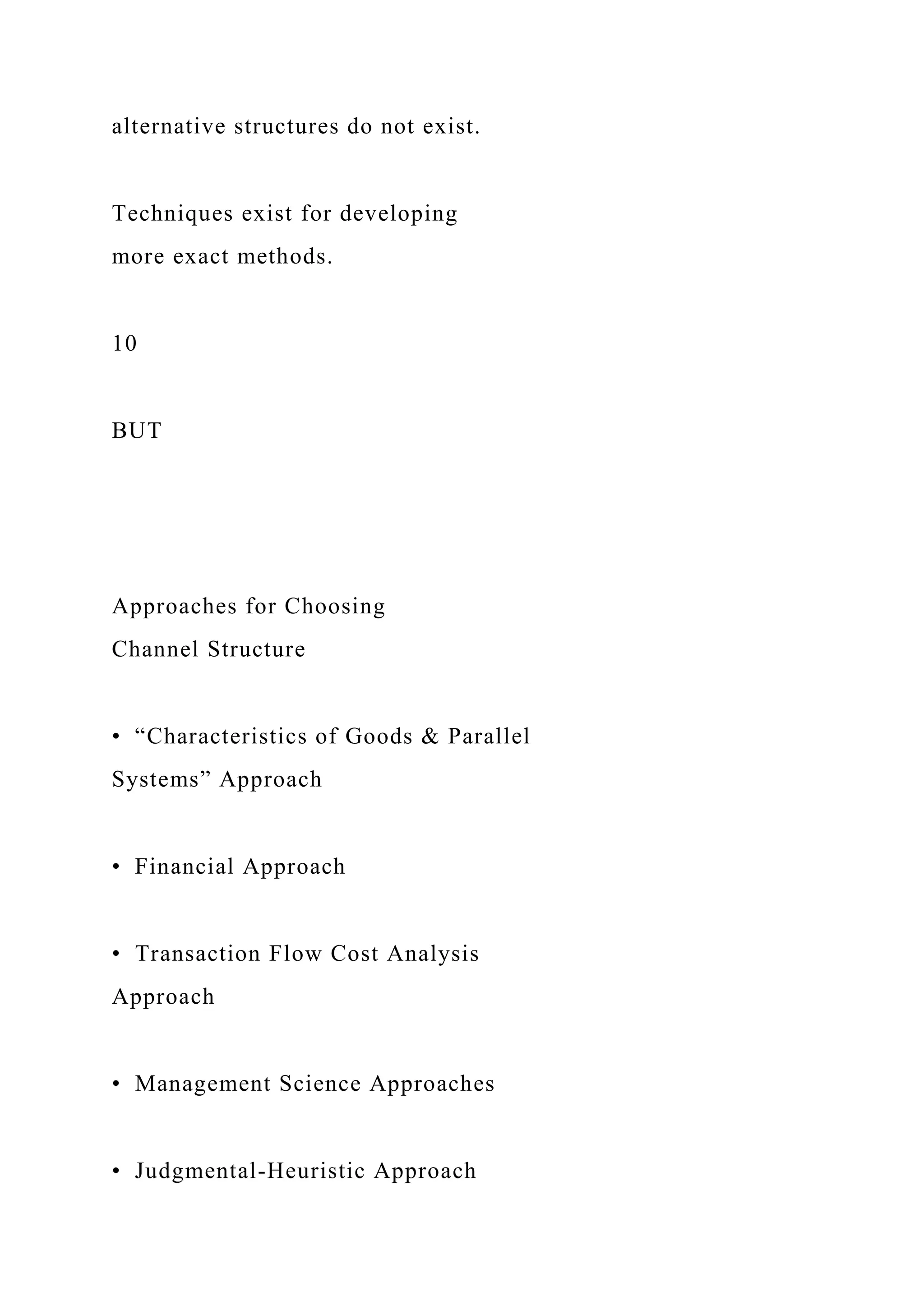 alternative structures do not exist.
Techniques exist for developing
more exact methods.
10
BUT
Approaches for Choosing
Channel Structure
• “Characteristics of Goods & Parallel
Systems” Approach
• Financial Approach
• Transaction Flow Cost Analysis
Approach
• Management Science Approaches
• Judgmental-Heuristic Approach
 