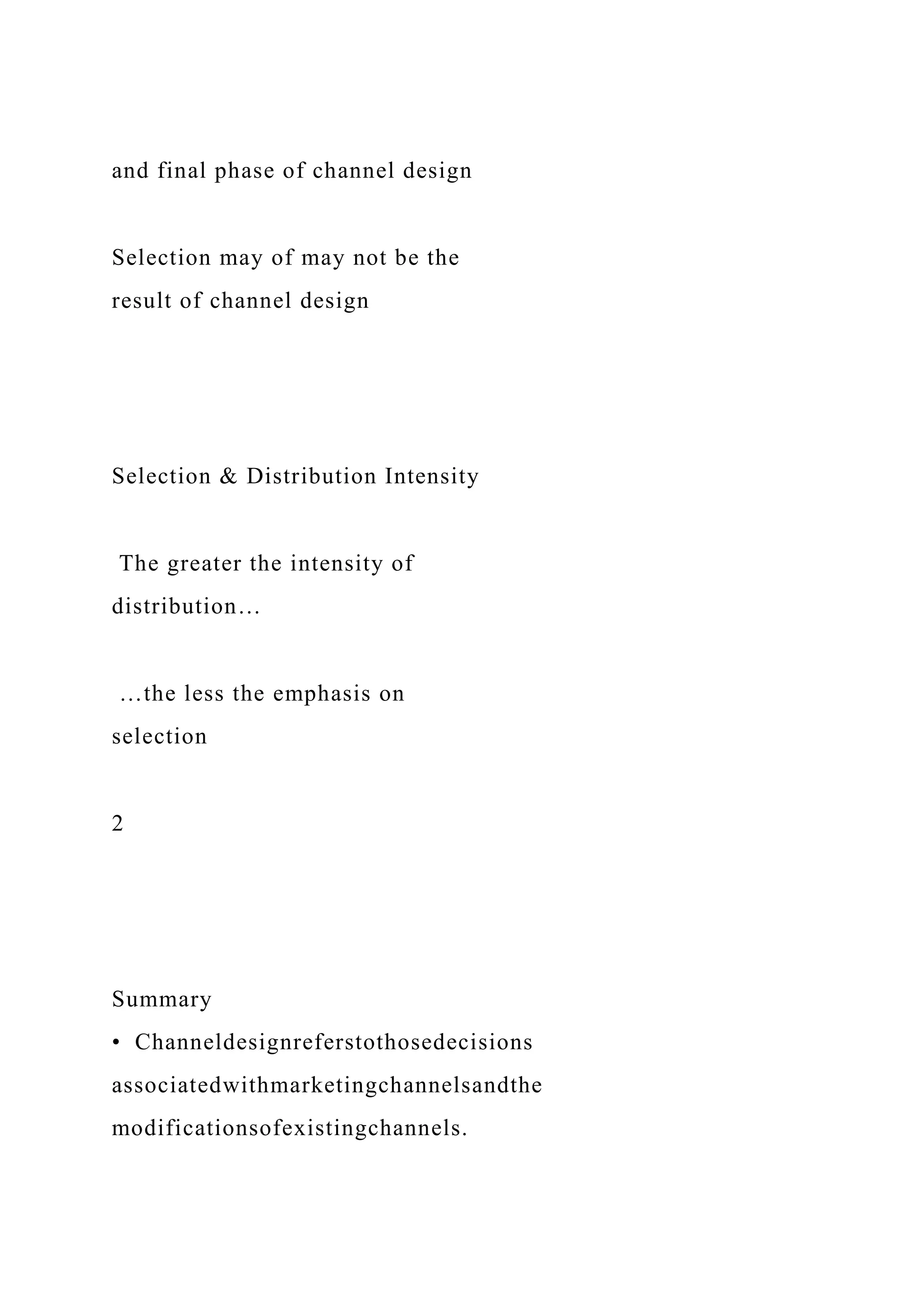 and final phase of channel design
Selection may of may not be the
result of channel design
Selection & Distribution Intensity
The greater the intensity of
distribution…
…the less the emphasis on
selection
2
Summary
• Channeldesignreferstothosedecisions
associatedwithmarketingchannelsandthe
modificationsofexistingchannels.
 