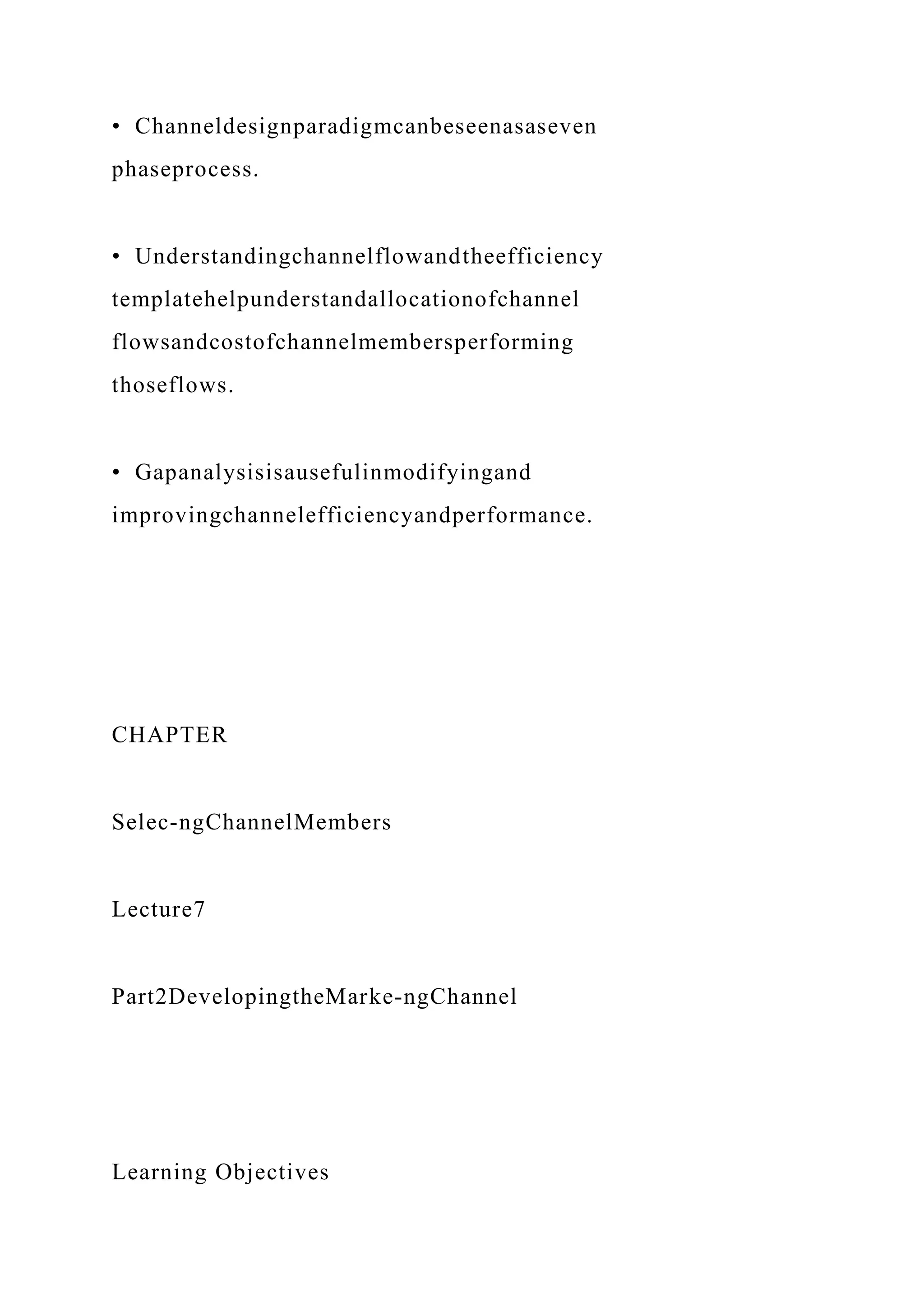 • Channeldesignparadigmcanbeseenasaseven
phaseprocess.
• Understandingchannelflowandtheefficiency
templatehelpunderstandallocationofchannel
flowsandcostofchannelmembersperforming
thoseflows.
• Gapanalysisisausefulinmodifyingand
improvingchannelefficiencyandperformance.
CHAPTER
Selec-ngChannelMembers
Lecture7
Part2DevelopingtheMarke-ngChannel
Learning Objectives
 