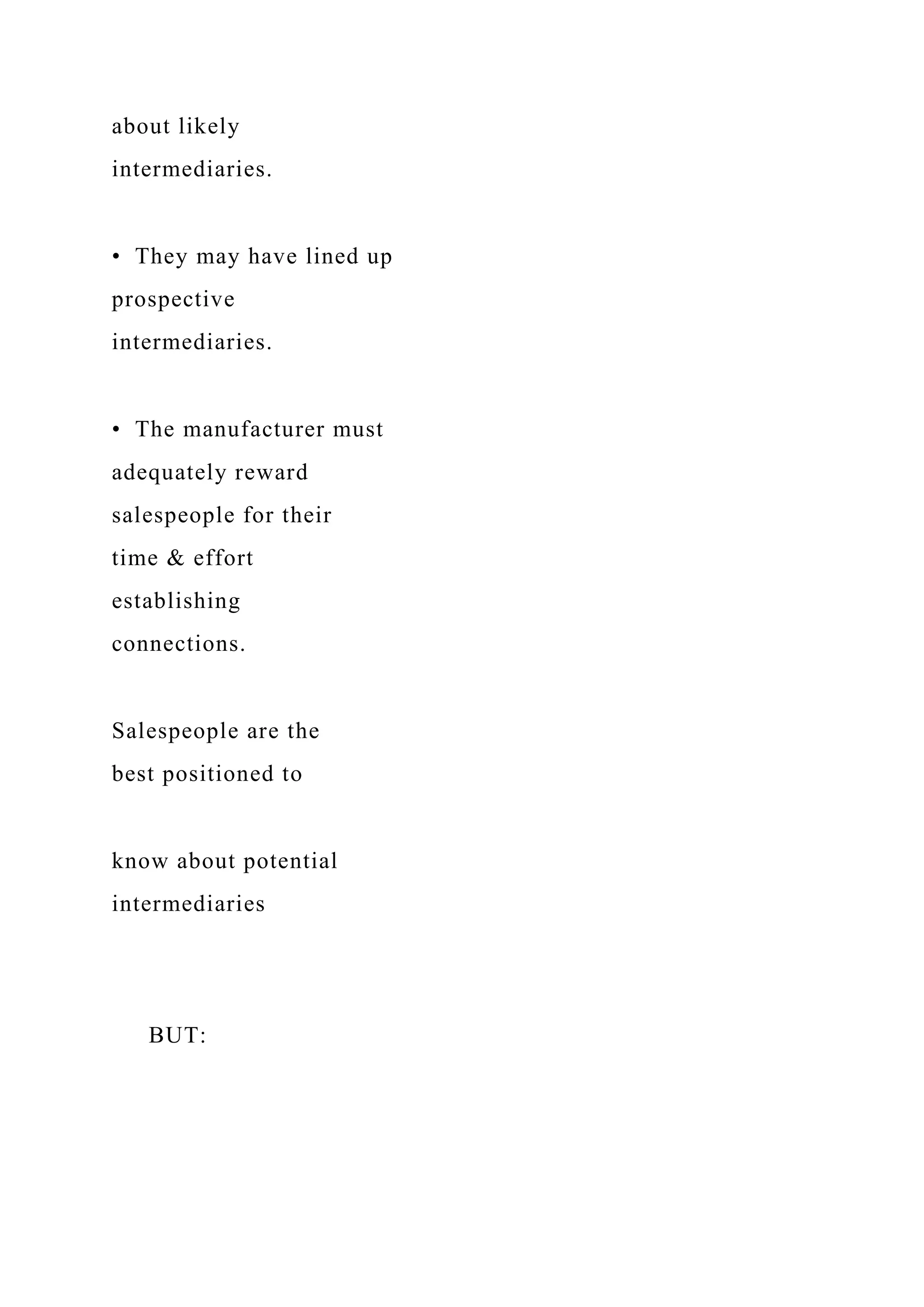 about likely
intermediaries.
• They may have lined up
prospective
intermediaries.
• The manufacturer must
adequately reward
salespeople for their
time & effort
establishing
connections.
Salespeople are the
best positioned to
know about potential
intermediaries
BUT:
 