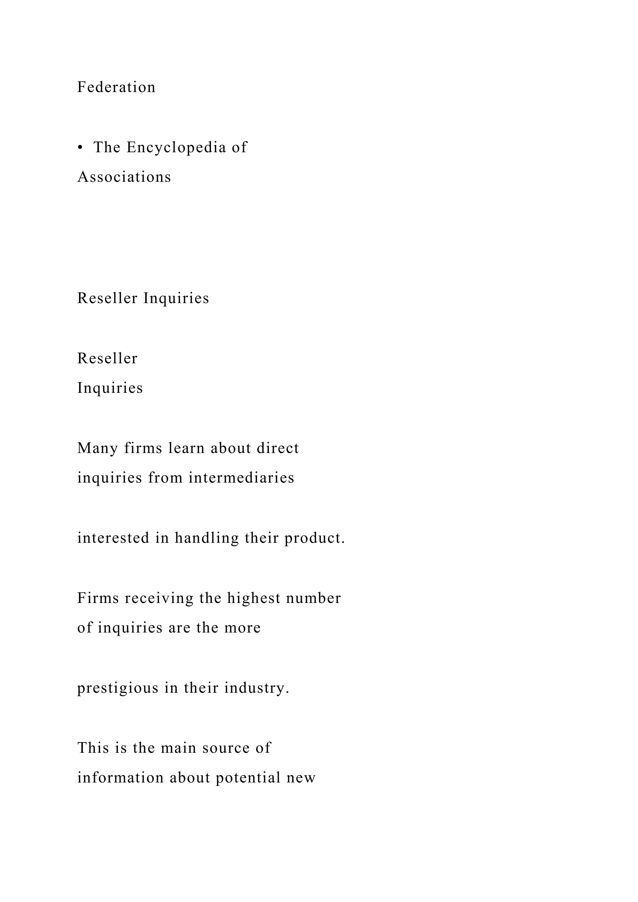 Federation
• The Encyclopedia of
Associations
Reseller Inquiries
Reseller
Inquiries
Many firms learn about direct
inquiries from intermediaries
interested in handling their product.
Firms receiving the highest number
of inquiries are the more
prestigious in their industry.
This is the main source of
information about potential new
 