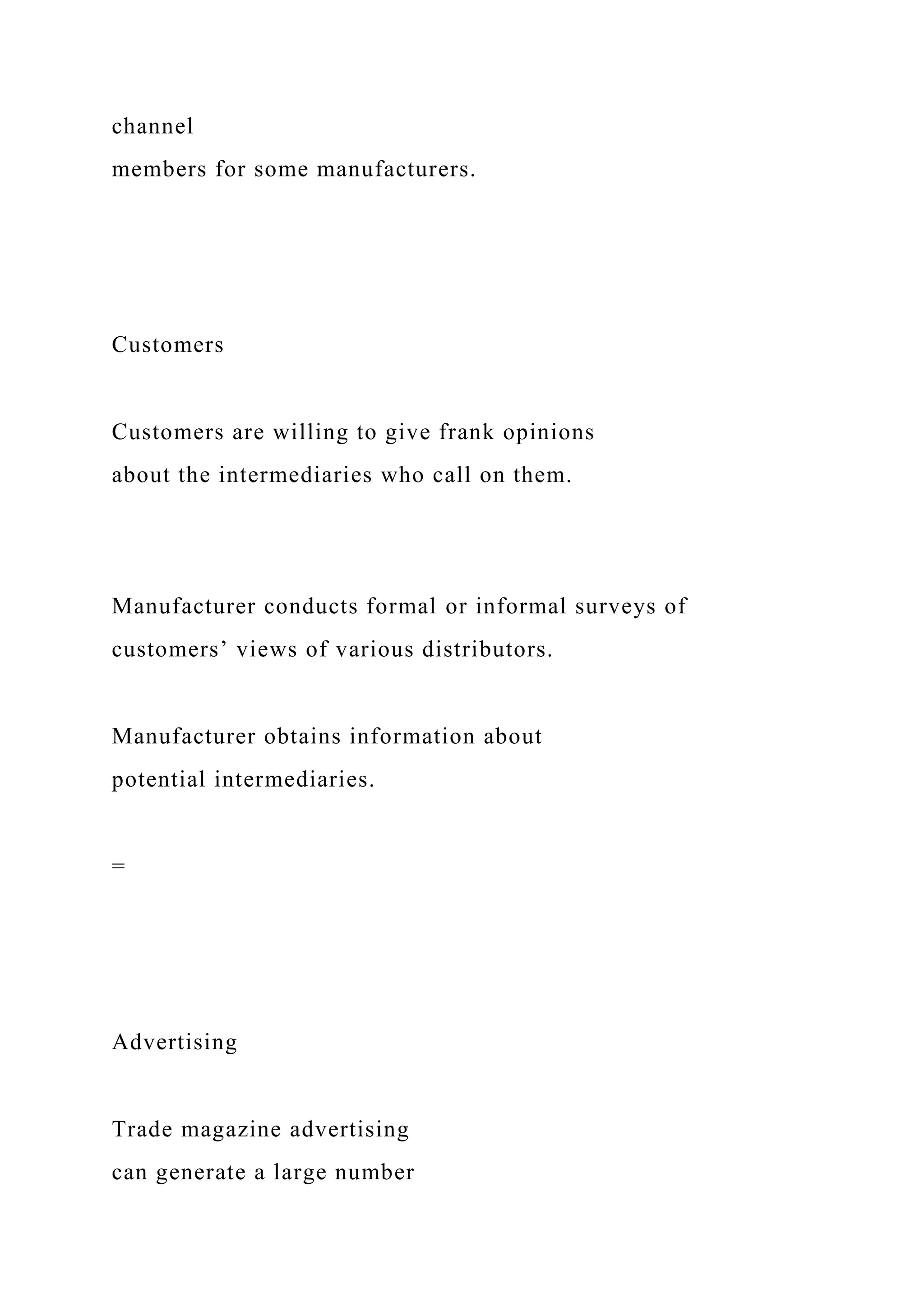 channel
members for some manufacturers.
Customers
Customers are willing to give frank opinions
about the intermediaries who call on them.
Manufacturer conducts formal or informal surveys of
customers’ views of various distributors.
Manufacturer obtains information about
potential intermediaries.
=
Advertising
Trade magazine advertising
can generate a large number
 